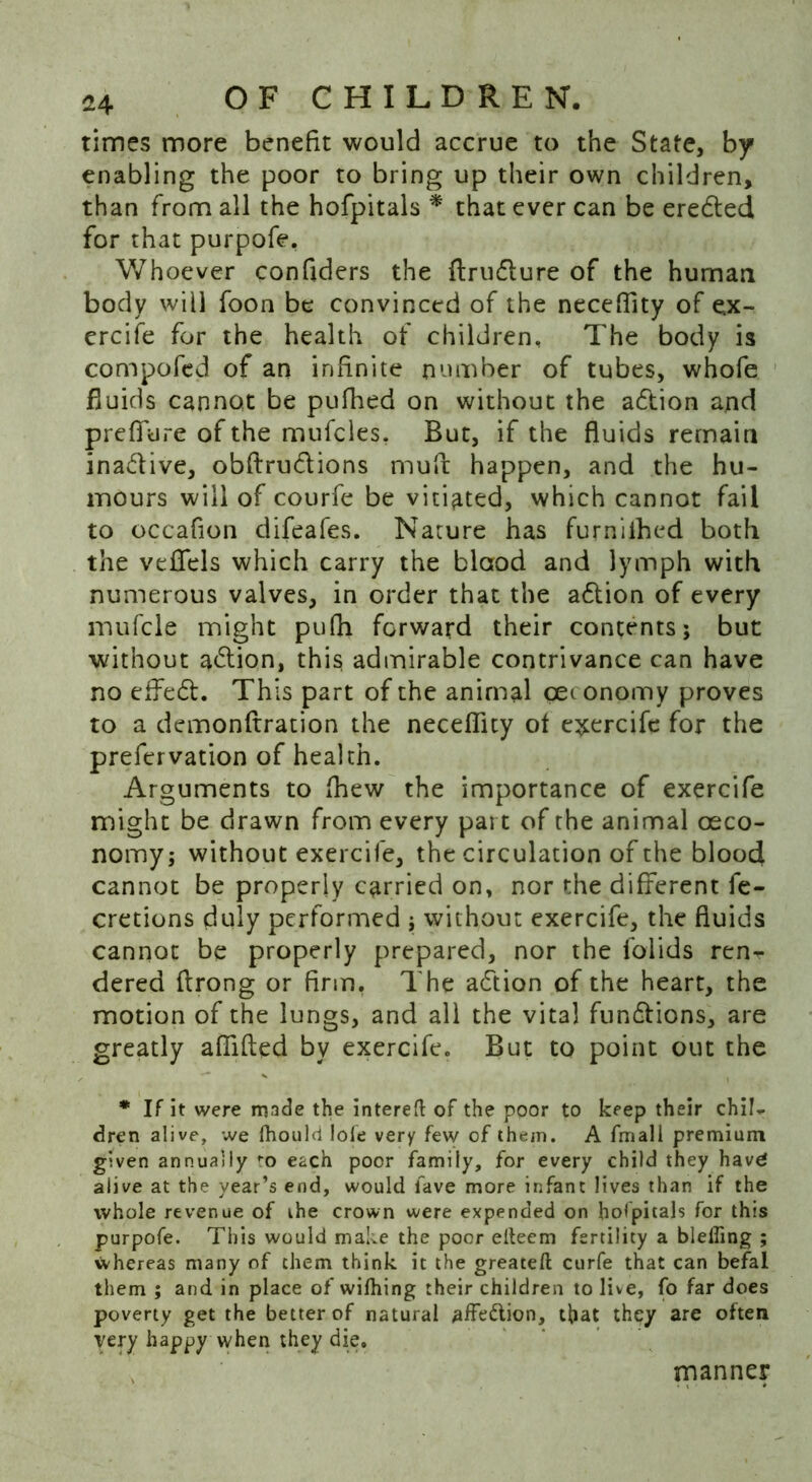 times more benefit would accrue to the State, by enabling the poor to bring up their own children, than from all the hofpitals * that ever can be eredted for that purpofe. Whoever confiders the ftrudlure of the human body will foon be convinced of the neceffity of ex- ercife for the health of children. The body is com poled of an infinite number of tubes, whofe fluids cannot be pufhed on without the adtion and prefifure of the mufcles. But, if the fluids remain inadlive, obftru&ions muA happen, and the hu- mours will of courfe be vitiated, which cannot fail to occafion difeafes. Nature has furniihed both the veflfels which carry the blood and lymph with numerous valves, in order that the adtion of every mufcle might pufh forward their contents; but without adtion, this admirable contrivance can have no effedt. This part of the animal ceconomy proves to a demonftration the neceflity of exercife for the prefervation of health. Arguments to fhew the importance of exercife might be drawn from every part of the animal oeco- nomy; without exercife, the circulation of the blood cannot be properly carried on, nor the different fe- cretions duly performed ; without exercife, the fluids cannot be properly prepared, nor the lolids ren- dered flrong or firm. The adtion of the heart, the motion of the lungs, and all the vital fundtions, are greatly afflfled by exercife. But to point out the * If it were made the interefl: of the poor to keep their chiU dren alive, we fhould lole very few of them. A fmall premium given annually to each poor family, for every child they havg alive at the year’s end, would lave more infant lives than if the whole revenue of the crown were expended on hofpitals for this purpofe. This would make the poor ellecm fertility a bleffing ; whereas many of them think it the greateft curfe that can befal them ; and in place of wifhing their children to live, fo far does poverty get the better of natural affe&ion, that they are often very happy when they die, manner