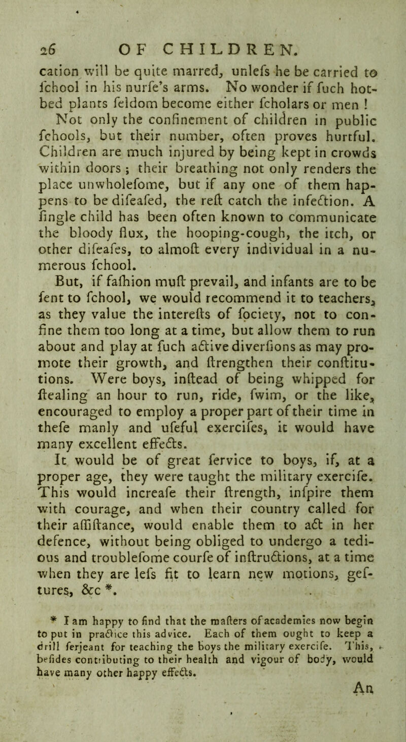 cation will be quite marred, unlefs he be carried to fchool in his nurfe’s arms. No wonder if fuch hot- bed plants feldom become either fcholars or men ! Not only the confinement of children in public fehools, but their number, often proves hurtful. Children are much injured by being kept in crowds within doors; their breathing not only renders the place unwholefome, but if any one of them hap- pens to be difeafed, the reft catch the infection. A Tingle child has been often known to communicate the bloody flux, the hooping-cough, the itch, or other difeafes, to almoft every individual in a nu- merous fchool. But, if fafhion muft prevail, and infants are to be lent to fchool, we would recommend it to teachers, as they value the interefts of fociety, not to con- fine them too long at a time, but allow them to run about and play at fuch active diverfions as may pro- mote their growth, and ftrengthen their conftitu- tions. Were boys, inftead of being whipped for Healing an hour to run, ride, fwim, or the like, encouraged to employ a proper part of their time in thefe manly and ufefui exercifes, it would have many excellent eflre&s. It would be of great fervice to boys, if, at a proper age, they were taught the military exercife. This would increafe their ftrength, infpire them with courage, and when their country called for their afliftance, would enable them to a£t in her defence, without being obliged to undergo a tedi- ous and troublefome courfe of inftrudtions, at a time when they are lefs fit to learn new motions, gef- tures, &c *. * I am happy to find that the matters of academies now begin to put in pra&ice this advice. Each of them ought to keep a drill ferjeant for teaching the boys the military exercife. This, . befides contributing to their health and vigour of body, would have many other happy effe&s. An