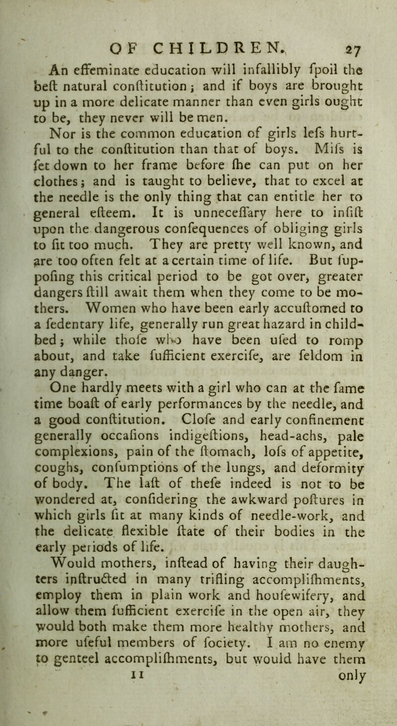 An effeminate education will infallibly fpoil the bed natural conflitution; and if boys are brought up in a more delicate manner than even girls ought to be, they never will be men. Nor is the common education of girls lefs hurt- ful to the conflitution than that of boys. Mifs is fet down to her frame before (he can put on her clothes; and is taught to believe, that to excel at the needle is the only thing that can entitle her to general efleem. It is unneceffary here to infifl upon the dangerous confequences of obliging girls to fit too much. They are pretty well known, and are too often felt at a certain time of life. But fup- pofing this critical period to be got over, greater dangers dill await them when they come to be mo- thers. Women who have been early accudomed to a fedentary life, generally run great hazard in child- bed ; while thofe who have been ufed to romp about, and take fufficient exercife, are feldom in any danger. One hardly meets with a girl who can at the fame time boad of early performances by the needle, and a good conditution. Clofe and early confinement generally occafions indigedions, head-achs, pale complexions, pain of the domach, lofs of appetite, coughs, confumptions of the lungs, and deformity of body. The lad of thefe indeed is not to be wondered at, confidering the awkward podures in which girls fit at many kinds of needle-work, and the delicate flexible date of their bodies in the early periods of life. Would mothers, indead of having their daugh- ters inflrudted in many trifling accomplifhments, employ them in plain work and houfewifery, and allow them fufflcient exercife in the open air, they would both make them more healthy mothers, and more ufeful members of fociety. I am no enemy to genteel accomplilhments, but would have them 11 only