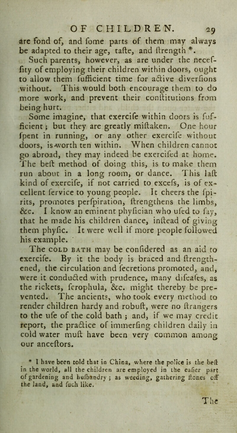 are fond of, and fome parts of them may always be adapted to their age, tafte, and (Length *. Such parents, however, as are under the necef- fity of employing their children within doors, ought to allow them fufhcient time for adtive diverfions without. This would both encourage them to do more work, and prevent their conditutions from being hurt. Some imagine, that exercife within doors is fuf- ficient; but they are greatly midaken. One hour fpent in running, or any other exercife without doors, is'Worth ten within. When children cannot go abroad, they may indeed be exercifcd at home. The bed method of doing this, is to make them run about in a long room, or dance. This lad kind of exercife, if not carried to excefs, is of ex- cellent fervice to young people. It cheers the fpi- rits, promotes perfpiration, (Lengthens the limbs, &c. I know an eminent phyfician who ufed to fay, that he made his children dance, indead of giving them phyfic. It were well if more people followed his example. The cold bath may be confidered as an aid to exercife. By it the body is braced and drength- ened, the circulation and fecretions promoted, and, were it condudted with prudence, many difeafes, as the rickets, fcrophula, &c. might thereby be pre- vented. The ancients, who took every method to render children hardy and robud, were no drangers to the ufe of the cold bath ; and, if we may credit report, the pradtice of immerfing children daily in cold water mud have been very common among our anceftors.. * I have been told that in China, where the police is the belt in the world, all the children are employed in the eafier part of gardening and hufhandry ; as weeding, gathering Hones cfF the land, and fuch like. The