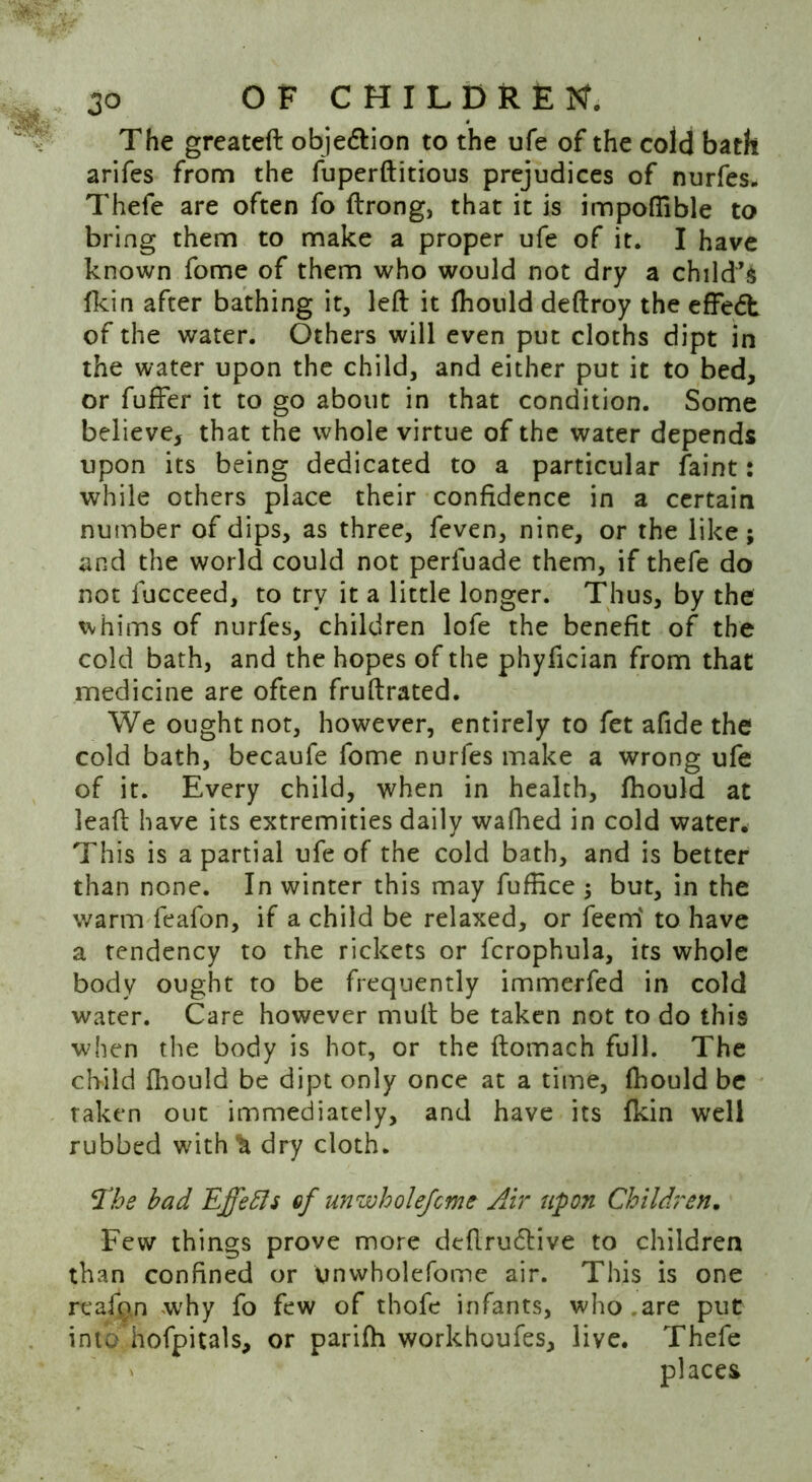 The greateft objedtion to the ufe of the cold bath arifes from the fuperftitious prejudices of nurfes.. Thefe are often fo ftrong, that it is impoflible to bring them to make a proper ufe of it. I have known fome of them who would not dry a child’s fkin after bathing it, left it fhould deftroy the effedl of the water. Others will even put cloths dipt in the water upon the child, and either put it to bed, or fuffer it to go about in that condition. Some believe, that the whole virtue of the water depends upon its being dedicated to a particular faint: while others place their confidence in a certain number of dips, as three, feven, nine, or the like; and the world could not perfuade them, if thefe do not fucceed, to try it a little longer. Thus, by the whims of nurfes, children lofe the benefit of the cold bath, and the hopes of the phyfician from that medicine are often fruftrated. We ought not, however, entirely to fet afide the cold bath, becaufe fome nurfes make a wrong ufe of it. Every child, when in health, fhould at leaft have its extremities daily walked in cold water. This is a partial ufe of the cold bath, and is better than none. In winter this may fufiice ; but, in the warm feafon, if a child be relaxed, or feem to have a tendency to the rickets or fcrophula, its whole body ought to be frequently immerfed in cold water. Care however mult be taken not to do this when the body is hot, or the ftomach full. The child fhould be dipt only once at a time, fhould be taken out immediately, and have its fkin well rubbed with*h dry cloth. The bad Effeffs of unwholefcme Air upon Children. Few things prove more dtftru&ive to children than confined or unwholefome air. This is one reafan why fo few of thofe infants, who are put into hofpitals, or parifh workhoufes, live. Thefe places