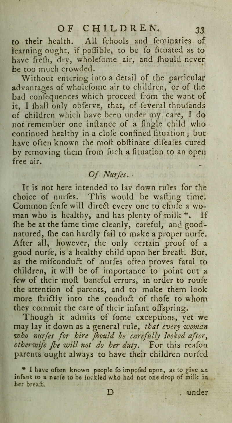 to their health. All fchools and feminaries of learning ought, if poftible, to be fo fituated as to have frefh, dry, wholefome air, and fhould never be too much crowded. Without entering into a detail of the particular advantages of wholefome air to children, or of the bad confequences which proceed from the want of it, I fhall only obferve, that, of feveral thoufands of children which have been under my care, I do not remember one inftance of a fingle child who continued healthy in a clofe confined fuuation 3 but have often known the mod obftinate difeafes cured by removing them from fuch a fituation to an open free air. Of Nurfes. It is not here intended to lay down rules for the choice of nurfes. This would be wafting time. Common fenfe will diredt every one to chufe a wo- man who is healthy, and has plenty of milk *. If fhe be at the fame time cleanly, careful, and good- natured, (he can hardly fail to make a proper nurfe. After all, however, the only certain proof of a good nurfe, is a healthy child upon her breaft. But, as the mifconduft of nurfes often proves fatal to children, it will be of importance to point out a few of their moft baneful errors, in order to roufe the attention of parents, and to make them look more ftridlly into the condudt of thofe to whom they commit the care of their infant offspring. Though it admits of fome exceptions, yet we may lay it down as a general rule, that every woman who nurfes for hire fhould he carefully looked after, other wife fhe will not do her duty. For this reafon parents ought always to have their children nurfed * I have often known people fo impofed upon, as to give an infant to a nurfe to be futkled who had not one drop of milk in her breaft. D > under