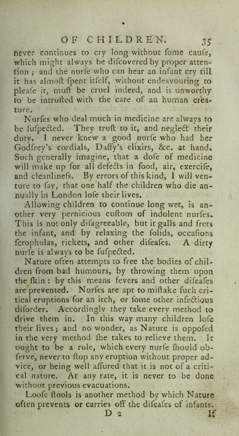 ftever continues to cry long without fome caufe, which might always be difcovered by proper atten- tion ; and the nurfe who can hear an infant cry till it has almoft fpent itfelf, without endeavouring to pleafe it, muft be cruel indeed, and is unworthy to be intruded with the care of an human crea- ture. Nurfes who deal much in medicine are always to be fufpected. They truft to it, and negledt their duty. I never knew a good nurfe who had her Godfrey's cordials, Daffy’s elixirs, &c. at hand* Such generally imagine, that a dofe of medicine will make up for all defedts in food, air, exercife, and cleanlinefs. By errors of this kind, 1 will ven- ture to fay, that one half the children who die an- nually in London lofe their lives. Allowing children to continue long wet, is an- other very pernicious cuftom of indolent nurfes. This is not only difagreeable* but it galls and frets the infant, and by relaxing the folids, occafions fcrophulas, rickets, and other difeafes. A dirty nurfe is always to be fufpedted. Nature often attempts to free the bodies of chil- dren from bad humours, by throwing them upon the (kin : by this means fevers and other difeafes are prevented. Nurfes are apt to miftake fuch cri- tical eruptions for an itch, or fome other infedtious diforder. Accordingly they take every method to drive them in. In this way many children lofe their lives; and no wonder, as Nature is oppofed in the very method fhe takes to relieve them. It ought to be a rule, which every nurfe (hould ob- ferve, never to (lop any eruption without proper ad- vice, or being well affured that it is not of a criti- cal nature. At any rate, it is never to be done without previous evacuations. Loofe (tools is another method by which Nature often prevents or carries off the difeafes of infants, D a If