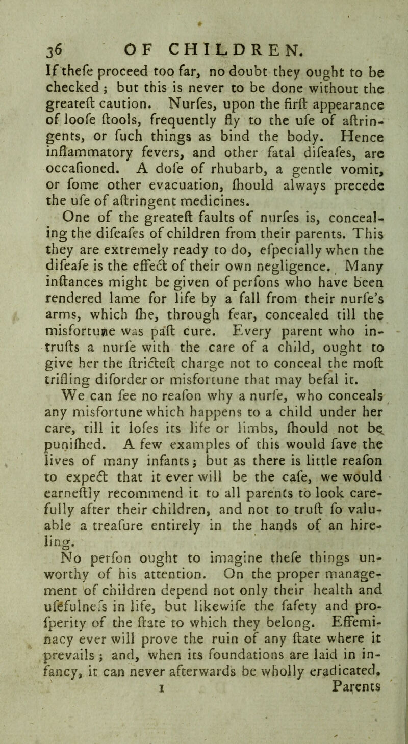 If thefe proceed too far, no doubt they ought to be checked ; but this is never to be done without the greateft caution. Nurfes, upon the firft appearance of Joofe ftools, frequently fly to the ufe of aftrin- gents, or fuch things as bind the body. Hence inflammatory fevers, and other fatal difeafes, are occafioned. A dofe of rhubarb, a gentle vomit, or fome other evacuation, fhould always precede the ufe of aftringent medicines. One of the greateft faults of nurfes is, conceal- ing the difeafes of children from their parents. This they are extremely ready to do, efpecially when the difeafe is the effect of their own negligence. Many instances might be given of perfons who have been rendered lame for life by a fall from their nurfe’s arms, which fhe, through fear, concealed till the misfortune was paft cure. Every parent who in- trufts a nurfe with the care of a child, ought to give her the ftricteft charge not to conceal the moft trifling diforderor misfortune that may befal it. We can fee no reafon why a nurfe, who conceals any misfortune which happens to a child under her care, till it lofes its life or limbs, fhould not b^ punifhed. A few examples of this would fave the lives of many infants; but as there is little reafon to expert that it ever will be the cafe, we would earnestly recommend it to all parents to look care- fully after their children, and not to truft fo valu- able a treafure entirely in the hands of an hire- ling. No perfon ought to imagine thefe things un- worthy of his attention. On the proper manage- ment of children depend not only their health and ufdfulnefs in life, but likewife the fafety and pro- fperity of the ftate to which they belong. Effemi- nacy ever will prove the ruin of any ftate where it prevails ; and, when its foundations are laid in in- fancy, it can never afterwards be wholly eradicated. i Parents