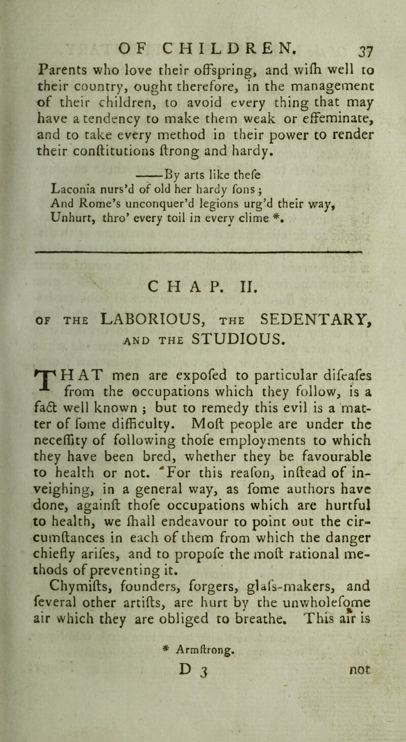 Parents who love their offspring, and wifh well to their country, ought therefore, in the management of their children, to avoid every thing that may have a tendency to make them weak or effeminate, and to take every method in their power to render their conftitutions ftrong and hardy. By arts like thefe Laconia nurs’d of old her hardy Tons ; And Rome’s unconquer’d legions urg’d their way, Unhurt, thro’ every toil in every clime *. CHAP. II. OF THE LABORIOUS, THE SEDENTARY, and the STUDIOUS. ^TH AT men are expofed to particular difeafes from the occupations which they follow, is a fa£t well known $ but to remedy this evil is a mat- ter of fome difficulty. Moft people are under the neceffity of following thofe employments to which they have been bred, whether they be favourable to health or not. 'For this reafon, inftead of in- veighing, in a general way, as fome authors have done, againft thofe occupations which are hurtful to health, we fhall endeavour to point out the cir- cumftances in each of them from which the danger chiefly arifes, and to propofe the moft rational me- thods of preventing it. Chymifts, founders, forgers, glafs-makers, and feveral other artifts, are hurt by the unwholefome air which they are obliged to breathe. This air is * Armftrong. d 3 not