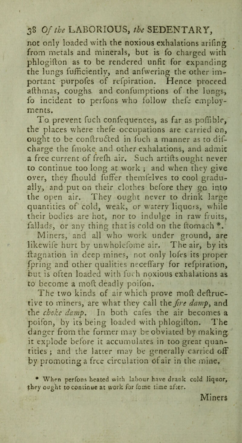 n.ot only loaded with the noxious exhalations arifing from metals and minerals, but is fo charged with phlogidon as to be rendered unfit for expanding the lungs furficiently, and anfwering the other im- portant purpofes of refpiration. Hence proceed adhmas, coughs, and confumptions of the lungs, fo incident to perfons who follow thefc employ- ments. To prevent fuch confequences, as far as poffible, the places where thefe occupations are carried on, ought to be condrudted in fuch a manner as to dif- charge the fmoke^ and other exhalations, and admit a free current of frefh air. Such artifts ought never to continue too long at work ; and when they give over, they fhould fuller themfelves to cool gradu- ally, and put on their clothes before they go into the open air. They ought never to drink large quantities of cold, weak, or watery liquors, while their bodies are hot, nor to indulge in raw fruits, fallads, or any thing that is cold on the domach *. Miners, and all who work under ground, are likewife hurt by unwholefome air. The air, by its dagnation in deep mines, not only lofes its proper fpring and other qualities necefiary for refpiration, but is often loaded with fuch noxious exhalations as to become a mod deadly poifon. The two kinds of air which prove mod dedruc- tive to miners, are what they call the fire dampy and the choke damp. In both cafes the air becomes a poifon, by its being loaded with phlogidon. The danger from the former may be obviated by making it explode before it accumulates in too great quan- tities ; and the latter may be generally carried off by promoting a free circulation of air in the mine. * When perfons h-eated with labour have drank cold liquor, they ought to continue at work for feme time after. Miners