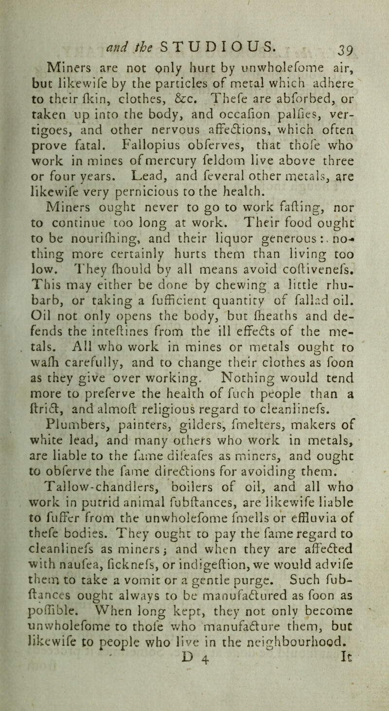 Miners are not Qnly hurt by unwho.lefome air, but likewife by the particles of metal which adhere to their fkin, clothes, &c. Thefe are abforbed, or taken up into the body, and occafion palfies, ver- tigoes, and other nervous affections, which often prove fatal. Fallopius obferves, that thofe who work in mines of mercury feldom live above three or four years. Lead, and feveral other metals, are likewife very pernicious to the health. Miners ought never to go to work failing, nor to continue too long at work. Their food ought to be nourifning, and their liquor generousno- thing more certainly hurts them than living too low. They fhould by all means avoid coflivenefs. This may either be done by chewing a little rhu- barb, or taking a fufficient quantity of fallad oil. Oil not only opens the body, but fheaths and de- fends the inteflines from the ill effeCts of the me- tals. All who work in mines or metals ought to wafh carefully, and to change their clothes as foon as they give over working. Nothing would tend more to preferve the health of fuch people than a ItriCt, and almoft religious regard to cleanlinefs. Plumbers, painters, gilders, fmelters, makers of white lead, and many others who work in metals, are liable to the fame difeafes as miners, and ought to obferve the fame directions for avoiding them. Tallow-chandlers, boilers of oil, and all who work in putrid animal fubftances, are likewife liable to fuffer from the unwholefome fmells or effluvia of thefe bodies. They ought to pay the fame regard to cleanlinefs as miners 3 and when they are affeCted with naufea, ficknefs, or indigeftion, we would advife them to take a vomit or a gentle purge. Such fub- flances ought always to be manufactured as foon as pofflble. When long kept, they not only become unwholefome to thofe who manufacture them, but likewife to people who live in the neighbourhood. D 4 ' It