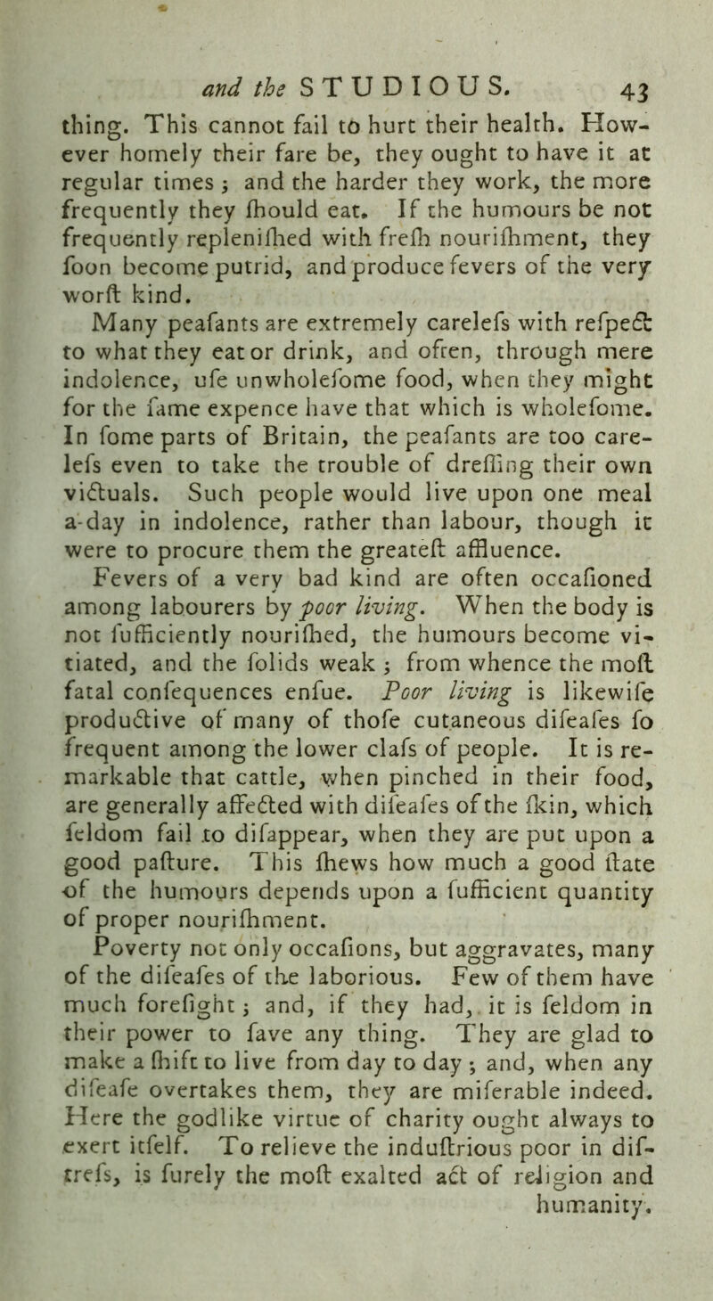 thing. This cannot fail to hurt their health. How- ever homely their fare be, they ought to have it at regular times ; and the harder they work, the more frequently they fhould eat. If the humours be not frequently replenifhed with frefh nourifhment, they foon become putrid, and produce fevers of the very word kind. Many peafants are extremely carelefs with refpedt to what they eat or drink, and ofren, through mere indolence, ufe unwholefome food, when they might for the fame expence have that which is wholefome. In fome parts of Britain, the peafants are too care- lefs even to take the trouble of drefiing their own vi&uals. Such people would live upon one meal a-day in indolence, rather than labour, though it were to procure them the greated affluence. Fevers of a very bad kind are often occafioned among labourers by poor living. When the body is not lufficiently nourifhed, the humours become vi- tiated, and the folids weak ; from whence the moll fatal confequences enfue. Poor living is likewife productive of many of thofe cutaneous difeafes fo frequent among the lower clafs of people. It is re- markable that cattle, when pinched in their food, are generally affe&ed with difeafes of the Ikin, which feldom fail .to difappear, when they are put upon a good padure. This fhews how much a good date of the humours depends upon a fufficient quantity of proper nourifhment. Poverty not only occafions, but aggravates, many of the difeafes of the laborious. Few of them have much forefight; and, if they had, it is feldom in their power to fave any thing. They are glad to make a fhift to live from day to day ; and, when any difeafe overtakes them, they are miferable indeed. Here the godlike virtue of charity ought always to exert itfelf. To relieve the indudrious poor in dif- trefs, is furely the mod exalted act of religion and humanity.