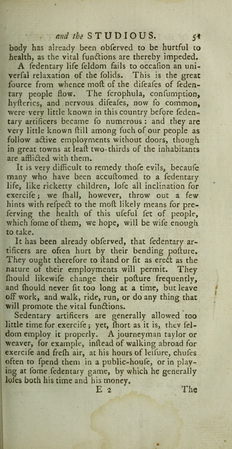 body has already been obferved to be hurtful to health, as the vital fundtions are thereby impeded. A fedentary life feldom fails to occafion an uni- verfal relaxation of the folids. This is the great iource from whence mod of the difeafes of feden- tary people flow. The fcrophula, confumption, hyfterics, and nervous difeafes, now fo common, were very little known in this country before feden- tary artificers became fo numerous : and they are very little known ftill among fuch of our people as follow adtive employments without doors, though in great towns at lead two-thirds of the inhabitants are afflidted with them. It is very difficult to remedy thofe evils, becaufe many who have been accudomed to a fedentary life, like ricketty children, lofe all inclination for exercife; we fhall, however, throw out a few hints with refpedt to the mod likely means for pre- ferving the health of this ufeful fet of people, which fome of them, we hope, will be wife enough to take. It has been already obferved, that fedentary ar- tificers are often hurt by their bending podure. They ought therefore to fland or fit as ere& as the nature of their employments will permit. They fhould likewife change their podure frequently, and ffiould never fit too long at a time, but leave off work, and walk, ride, run, or do any thing that will promote the vital fundtions. Sedentary artificers are generally allowed too little time for exercife; yet, fhort as it is, thcv fel- dom employ it properly. A journeyman taylor or weaver, for example, indead of walking abroad for exercife and frefli air, at his hours of leifure, chufes often to fpend them in a public-houfe, or in play- ing at fome fedentary game, by which he generally lofes both his time and his money.