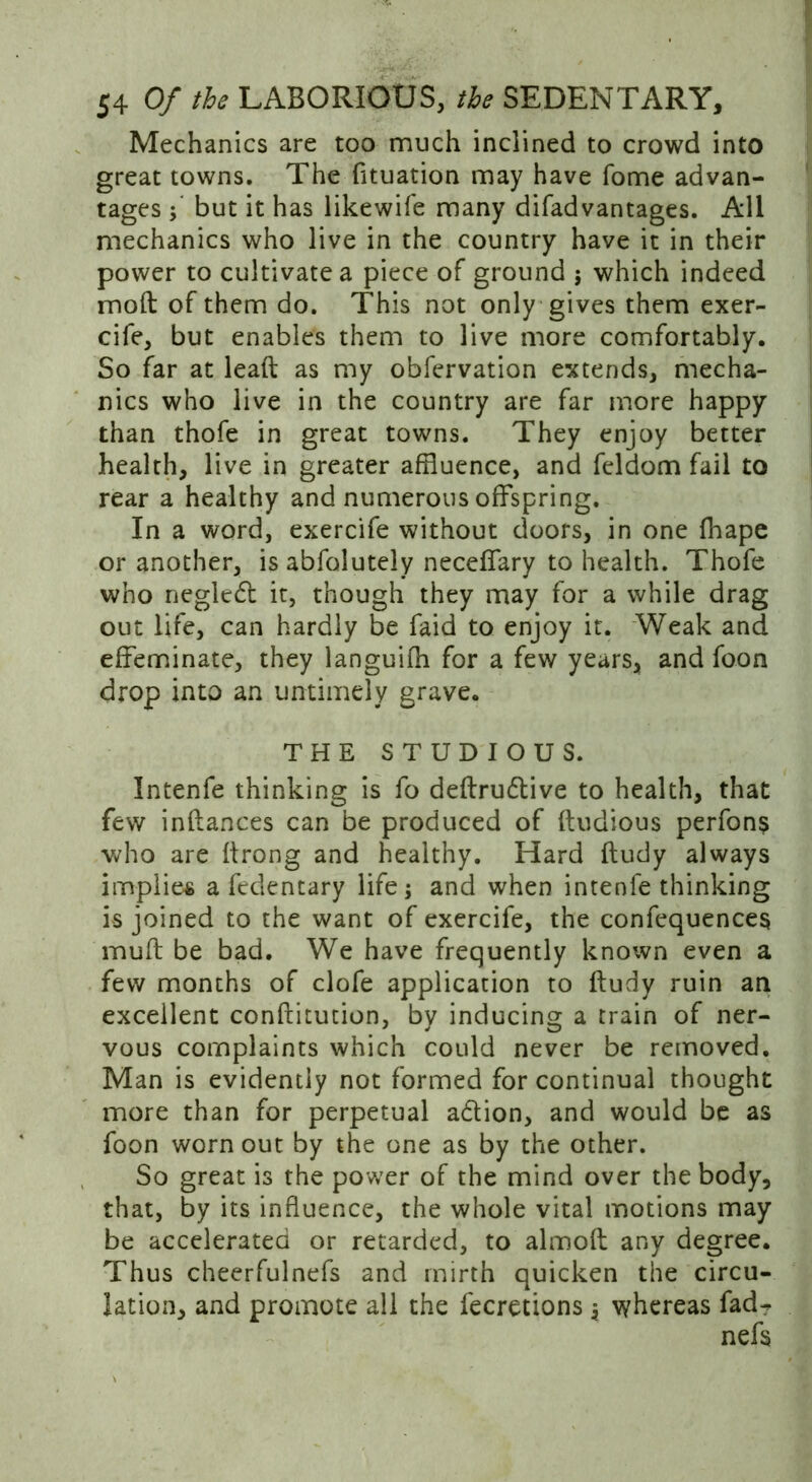 Mechanics are too much inclined to crowd into great towns. The fituation may have fome advan- tages ; but it has likewife many difadvantages. All mechanics who live in the country have it in their power to cultivate a piece of ground j which indeed mod of them do. This not only gives them exer- cife, but enables them to live more comfortably. So far at lead as my obfervation extends, mecha- nics who live in the country are far more happy than thofe in great towns. They enjoy better health, live in greater affluence, and feldom fail to rear a healthy and numerous offspring. In a word, exercife without doors, in one fhape or another, isabfolutely neceffary to health. Thofe who negledl it, though they may for a while drag out life, can hardly be faid to enjoy it. Weak and effeminate, they languifh for a few years, and foon drop into an untimely grave. THE STUDIOUS. Intenfe thinking is fo dedru6live to health, that few indances can be produced of dudious perfon$ who are drong and healthy. Hard dudy always implies a fedentary life; and when intenfe thinking is joined to the want of exercife, the confequences mud be bad. We have frequently known even a few months of clofe application to dudy ruin an excellent conditution, by inducing a train of ner- vous complaints which could never be removed. Man is evidently not formed for continual thought more than for perpetual a&ion, and would be as foon worn out by the one as by the other. So great i3 the power of the mind over the body, that, by its influence, the whole vital motions may be accelerated or retarded, to almod any degree. Thus cheerfulnefs and mirth quicken the circu- lation, and promote all the fecretions; whereas fad-