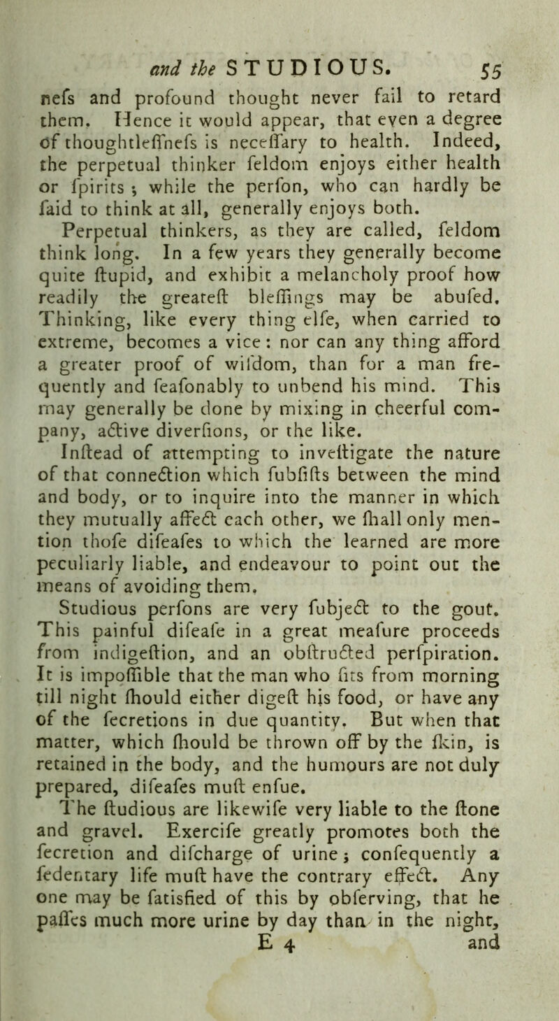 nefs and profound thought never fail to retard them. Hence it would appear, that even a degree of thoughtleffnefs is neceffary to health. Indeed, the perpetual thinker feldom enjoys either health or lpirits ; while the perfon, who can hardly be faid to think at all, generally enjoys both. Perpetual thinkers, as they are called, feldom think long. In a few years they generally become quite ftupid, and exhibit a melancholy proof how readily the greared bleffings may be abufed. Thinking, like every thing elfe, when carried to extreme, becomes a vice: nor can any thing afford a greater proof of wifdom, than for a man fre- quently and feafonably to unbend his mind. This may generally be done by mixing in cheerful com- pany, adtive diverfions, or the like. Inflead of attempting to inveltigate the nature of that connection which fubfifts between the mind and body, or to inquire into the manner in which they mutually affedt each other, we fhallonly men- tion thofe difeafes to which the learned are more peculiarly liable, and endeavour to point out the means of avoiding them, Studious perfons are very fubjedt to the gout. This painful difeafe in a great meafure proceeds from incligedion, and an obftrudted perfpiration. It is impoffible that the man who fits from morning till night fhould either diged his food, or have any of the fecretions in due quantity. But when that matter, which fhould be thrown off by the fkin, is retained in the body, and the humours are not duly prepared, difeafes mud enfue. The dudious are likewife very liable to the done and gravel. Exercife greatly promotes both the fecretion and difcharge of urine; confequently a fedentary life mud have the contrary effedt. Any one may be fatisfied of this by obferving, that he paffcs much more urine by day than in the night, E 4 and