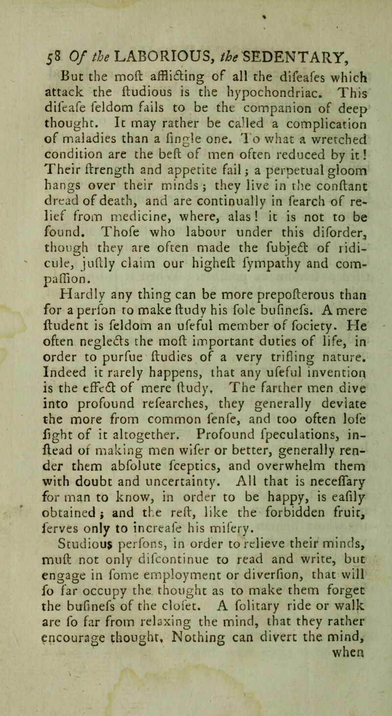 But the mod afflicting of all the difeafes which attack the ftudious is the hypochondriac. This dileafe feldom fails to be the companion of deep thought. It may rather be called a complication of maladies than a fingle one. To what a wretched condition are the bed of men often reduced by it! Their drength and appetite fail; a perpetual gloom hangs over their minds ; they live in the condant dread of death, and are continually in fearch of re- lief from medicine, where, alas! it is not to be found. Thofe who labour under this diforder, though they are often made the fubjedt of ridi- cule, judly claim our highed fympathy and com- panion. Hardly any thing can be more prepoderous than for aperfon to make dudy his foie bufinefs. A mere dudent is feldom an ufeful member of fociety. He often neglecds the mod important duties of life, in order to purfue dudies of a very trifling nature. Indeed it rarely happens, that any ufeful invention is the efftcd of mere dudy. The farther men dive into profound refearches, they generally deviate the more from common fenfe, and too often lofe dght of it altogether. Profound fpeculations, in- dead of making men wifer or better, generally ren- der them abfolute fceptics, and overwhelm them with doubt and uncertainty. All that is necedary for man to know, in order to be happy, is eafily obtained j and the red, like the forbidden fruit, ferves only to increafe his mifery. Studious perfons, in order to relieve their minds, mud not only difcontinue to read and write, but engage in fome employment or diverfion, that will fo far occupy the thought as to make them forget the bufinefs of the clofet. A folitary ride or walk are fo far from relaxing the mind, that they rather encourage thought, Nothing can divert the mind, when