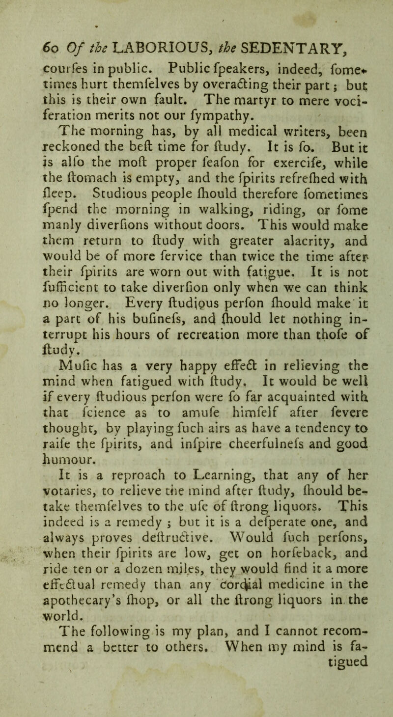 courfes in public. Public fpeakers, indeed, fome*. times hurt themfelves by overawing their part; but this is their own fault. The martyr to mere voci- feration merits not our fympathy. The morning has, by all medical writers, been reckoned the bed time for ftudy. It is fo. But it is alfo the mod proper feafon for exercife, while the domach is empty, and the fpirits refrefhed with fleep. Studious people Ihould therefore fometimes fpend the morning in walking, riding, or fome ■manly diverfions without doors. This would make them return to dudy with greater alacrity, and would be of more fervice than twice the time after their fpirits are worn out with fatigue. It is not fufficient to take diverfion only when we can think no longer. Every dudjous perfon fliould make it a part of his bufinefs, and ftiould let nothing in- terrupt his hours of recreation more than thofe of dudy. Mufic has a very happy effe£t in relieving the mind when fatigued with dudy. It would be well if every dudious perfon were fo far acquainted with that fcience as to amufe himfelf after fevere thought, by playing fuch airs as have a tendency to raife the fpirits, and infpire cheerfulnefs and good humour. It is a reproach to Learning, that any of her votaries, to relieve the mind after dudy, fhould be- take themfelves to the ufe of drong liquors. This indeed is a remedy ; but it is a defperate one, and always proves dedru&ive. Would fuch perfons, when their fpirits are low, get on horfcback, and ride ten or a dozen miles, they would find it a more erftdual remedy than any Corc^al medicine in the apothecary’s fhop, or all the drong liquors in the world. The following is my plan, and I cannot recom- mend a better to others. When my mind is fa- tigued