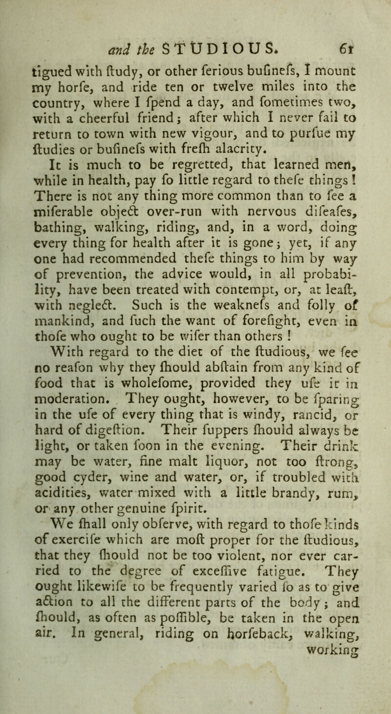 tigued with dudy, or other ferious bufinefs, I mount my horfe, and ride ten or twelve miles into the country, where I fpend a day, and fometimes two, with a cheerful friend; after which I never fail to return to town with new vigour, and to purfue my ftudies or bufinefs with frefh alacrity. It is much to be regretted, that learned men, while in health, pay fo little regard to thefe things ! There is not any thing more common than to fee a miferable objed over-run with nervous difeafes, bathing, walking, riding, and, in a word, doing every thing for health after it is gone; yet, if any one had recommended thefe things to him by way of prevention, the advice would, in all probabi- lity, have been treated with contempt, or, at lead, with negled. Such is the weaknefs and folly of mankind, and fuch the want of forefight, even in thofe who ought to be wifer than others ! With regard to the diet of the ftudious, we fee no reafon why they fhould abdain from any kind of food that is wholefome, provided they ufe ic in moderation. They ought, however, to be {paring in the ufe of every thing that is windy, rancid, or hard of digedion. Their fuppers fhould always be light, or taken foon in the evening. Their drink may be water, fine malt liquor, not too ftrong, good cyder, wine and water, or, if troubled with acidities, water mixed with a little brandy, rum, or any other genuine fpirit. We fhall only obferve, with regard to thofe kinds of exercife which are mod proper for the dudious, that they diould not be too violent, nor ever car- ried to the degree of excefiive fatigue. They ought likewife to be frequently varied fo as to give a&ion to all the different parts of the body ; and fhould, as often as pofUble, be taken in the open air. In general, riding on horfeback, walking, working