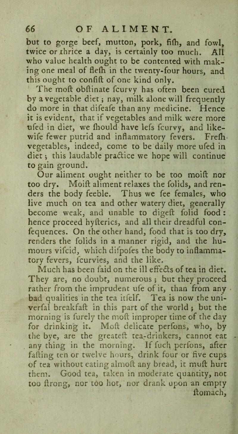 but to gorge beef, mutton, pork, fifh, and fowl, twice orxhrice a day, is certainly too much. All who value health ought to be contented with mak- ing one meal of flefh in the twenty-four hours, and this ought to confift of one kind only. The moft obftinate fcurvy has often been cured by a vegetable diet; nay, milk alone will frequently do more in that difeafe than any medicine. Hence it is evident, that if vegetables and milk were more tifed in diet, we fhould have lefs fcurvy, and like- wife fewer putrid and inflammatory fevers. Frefh vegetables, indeed, come to be daily more ufed in diet; this laudable pra&ice we hope will continue to gain ground. Our aliment ought neither to be too moift nor too dry. Moifl: aliment relaxes the folids, and ren- ders the body feeble. Thus we fee females, who live much on tea and other watery diet, generally become weak, and unable to digeft folid food : hence proceed hyfterics, and all their dreadful con- fequences. On the other hand, food that is too dry, renders the folids in a manner rigid, and the hu- mours vifcid, which difpofes the body to inflamma- tory fevers, fcurvies, and the like. Much has been laid on the ill effects of tea in diet. They are, no doubt, numerous; but they proceed rather from the imprudent ufe of it, than from any bad qualities in the tea itfelf. Tea is now the uni- verfal breakfaft in this part of the world ; but the morning is furely the moft improper time of the day for drinking it. Moft delicate perfons, who, by the bye, are the greateft tea-drinkers, cannot eat any thing in the morning. If fuch perfons, after fafting ten or twelve hours, drink four or five cups of tea without eating almoft any bread, it muft hurt them. Good tea, taken in moderate quantity, not too ftrong, nor too hot, nor drank upon an empty ftomach.