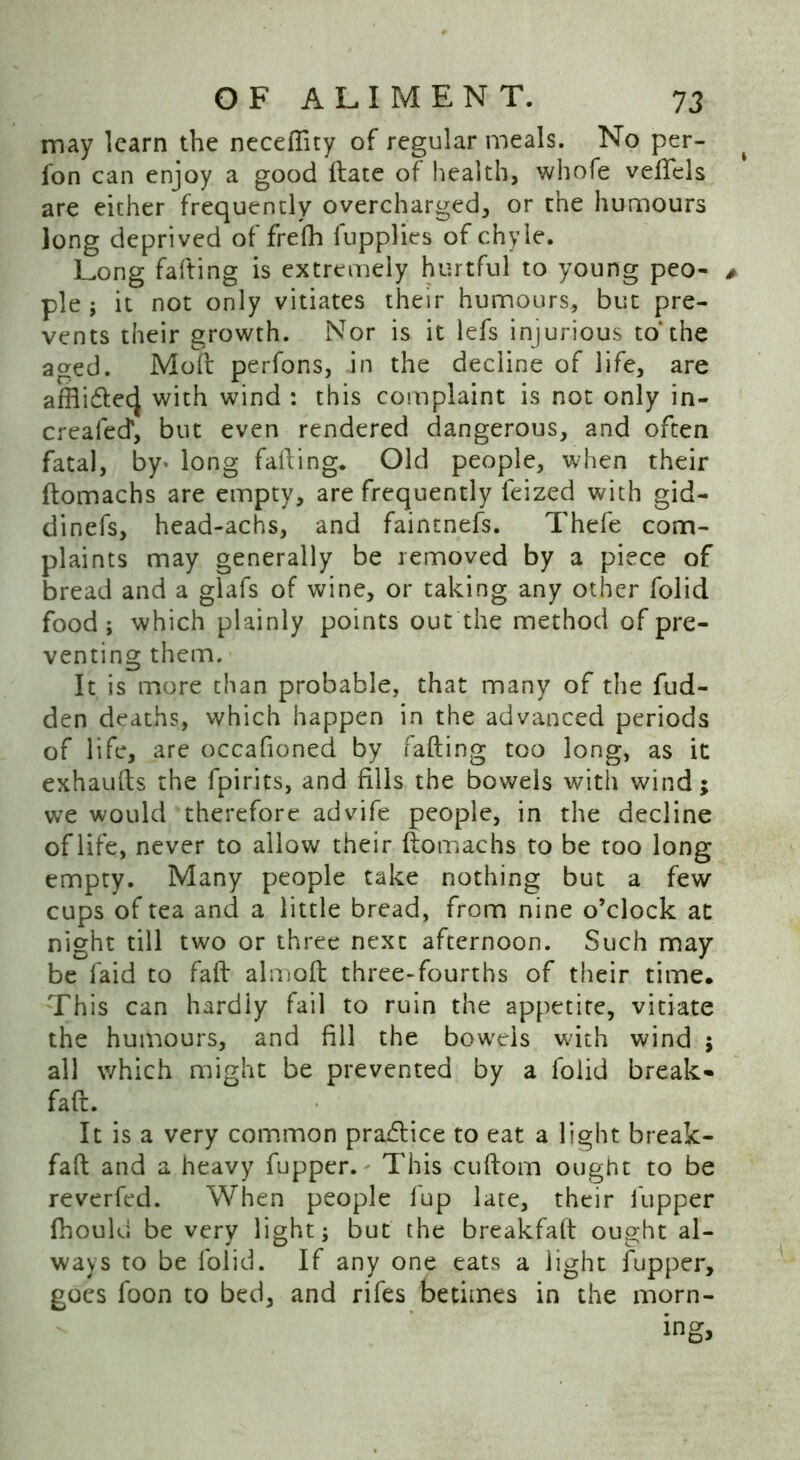 may learn the neceftity of regular meals. No per- fon can enjoy a good ftate of health, whofe veftels are either frequently overcharged, or the humours long deprived of frefh fupplics of chyle. Long fafting is extremely hurtful to young peo- ple ; it not only vitiates their humours, but pre- vents their growth. Nor is it lefs injurious to* the aged. Moft perfons, in the decline of life, are affli£tec| with wind : this complaint is not only in- creafecf, but even rendered dangerous, and often fatal, by> long failing. Old people, when their ftomachs are empty, are frequently feized with gid- dinefs, head-achs, and faintnefs. Thefe com- plaints may generally be removed by a piece of bread and a glafs of wine, or taking any other folid food; which plainly points out the method of pre- venting them. It is more than probable, that many of the fud- den deaths, which happen in the advanced periods of life, are occafioned by fafting too long, as it exhaufts the fpirits, and fills the bowels with wind; we would therefore advife people, in the decline of life, never to allow their ftomachs to be too long empty. Many people take nothing but a few cups of tea and a little bread, from nine o’clock at night till two or three next afternoon. Such may be faid to faft almoft three-fourths of their time. This can hardly fail to ruin the appetite, vitiate the humours, and fill the bowels with wind ; all which might be prevented by a folid break- faft. It is a very common practice to eat a light break- faft and a heavy fupper. This cuftom ought to be reverfed. When people fup late, their fupper fhould be very light; but the breakfaft ought al- ways to be folid. If any one eats a light fupper, goes foon to bed, and rifes betimes in the morn-