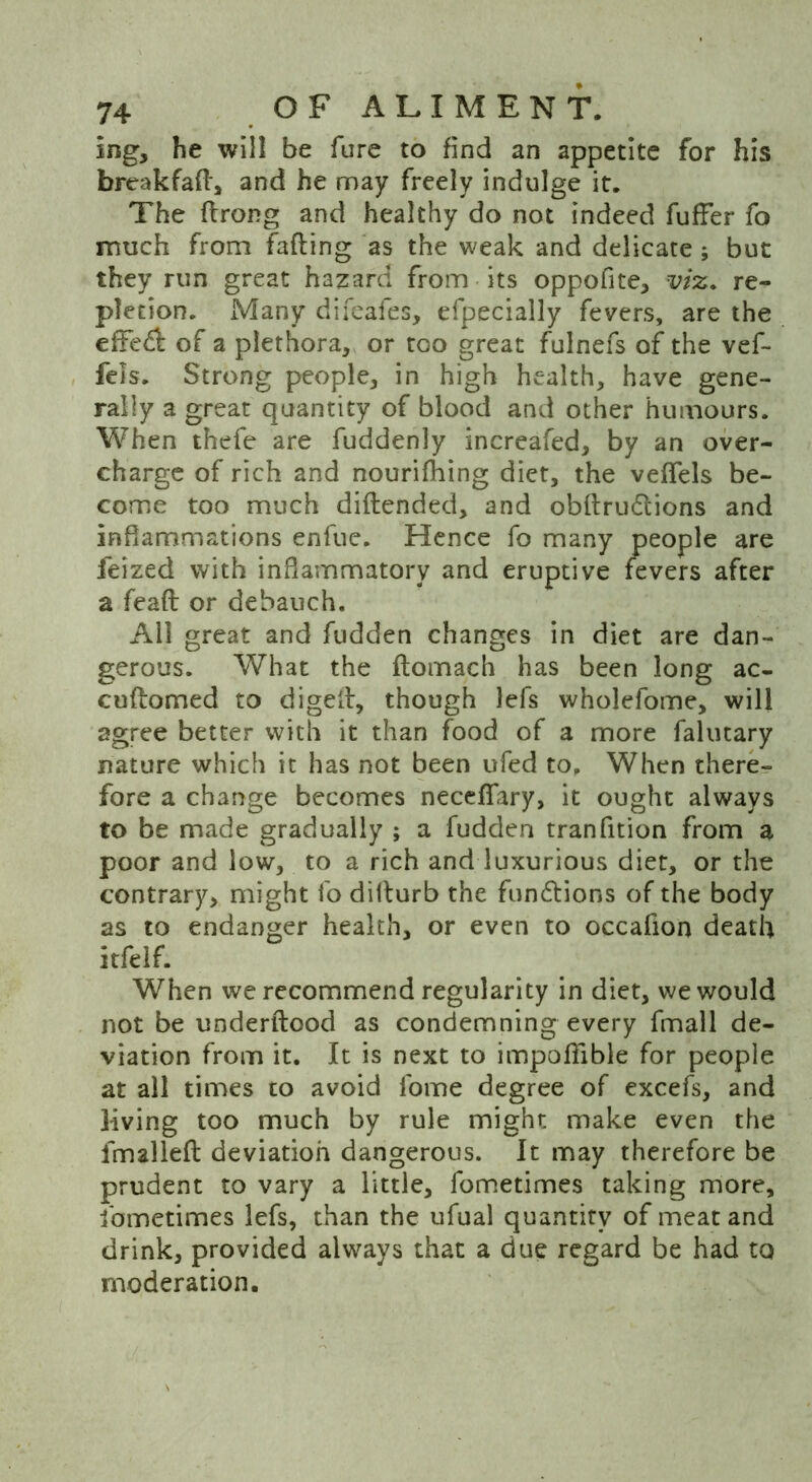 Ing, he will be fure to find an appetite for his breakfaft, and he may freely indulge it. The ftrong and healthy do not indeed fufFer fo much from faffing as the weak and delicate; but they run great hazard from its oppofite, viz. re- pletion. Many difeafes, efpecially fevers, are the effedl of a plethora, or too great fulnefs of the vef- fels. Strong people, in high health, have gene- rally a great quantity of blood and other humours. When thefe are fuddenly increafed, by an over- charge of rich and nourishing diet, the veffels be- come too much diflended, and obftrudtions and inflammations enfue. Hence fo many people are leized with inflammatory and eruptive fevers after a feaft or debauch. All great and fudden changes in diet are dan- gerous. What the ftomach has been long ac- cuftomed to digeft, though lefs wholefome, will agree better with it than food of a more falutary nature which it has not been ufed to. When there- fore a change becomes neceffary, it ought always to be made gradually ; a fudden tranfition from a poor and low, to a rich and luxurious diet, or the contrary, might fo diilurb the functions of the body as to endanger health, or even to occafion death itfelf. When we recommend regularity in diet, we would not be underftood as condemning every fmall de- viation from it. It is next to impoffible for people at all times to avoid fome degree of excefs, and living too much by rule might make even the fmalleft deviation dangerous. It may therefore be prudent to vary a little, fometimes taking more, ibmetimes lefs, than the ufual quantity of meat and drink, provided always that a due regard be had to moderation.