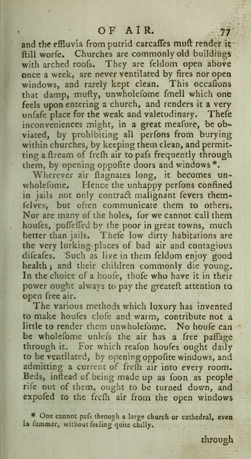 and the effluvia from putrid carcaffes muft render it ftill worfe. Churches are commonly old buildings with arched roofs. They are feldom open above once a week, are never ventilated by fires nor open windows, and rarely kept clean. This occafions that damp, mufty, unwholefome fmell which one feels upon entering a church, and renders it a very unfafe place for the weak and valetudinary. Thefe inconveniences might, in a great meafure, be ob- viated, by prohibiting all perfons from burying within churches, by keeping them clean, and permit- ting a ftream of frefh air to pafs frequently through them, by opening oppofite doors and windows*. Wherever air ftagnates long, it becomes un- wholefome. Hence the unhappy perfons confined in jails not only conrra6t malignant fevers them- felves, but often communicate them to others. Nor are many of the holes, for we cannot call them houfes, po fie fled by the poor in great towns, much better than jails. Thefe low dirty habitations are the very lurking-places of bad air and contagious difeafes. Such as live in them feldom enjoy good health $ and their children commonly die young. In the choice of a houfe, thofe who have it in their power ought always to pay the greateft attention to open free air. The various methods which luxury has invented to make houfes clofe and warm, contribute not a little to render them unwholefome. No houfe can be wholefome unlefs the air has a free paflage through it. For which reafon houfes ought daily to be ventilated, by opening oppofite windows, and admitting a current of frefh air into every room. Beds, inflead of being made up as foon as people rife out of them, ought to be turned down, and expofed to the frefh air from the open windows * One cannot pafs through a large church or cathedral, even in fummer, without feeling quite chilly. through