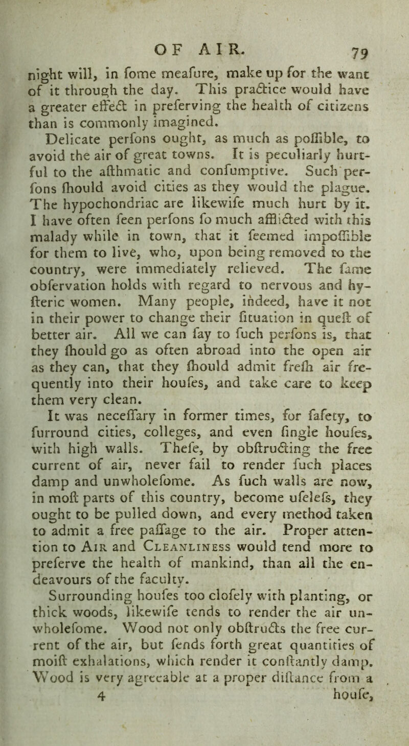 night will, in fome meafure, make up for the want of it through the day. This pra&ice would have a greater effect in preferving the health of citizens than is commonly imagined. Delicate perfons ought, as much as pofiible, to avoid the air of great towns. It is peculiarly hurt- ful to the afthmatic and confumptive. Such per- fons fhould avoid cities as they would the plague. The hypochondriac are likewife much hurt by it. I have often feen perfons fo much afflicted with this malady while in town, that it feemed impolfible for them to live, who, upon being removed to the country, were immediately relieved. The fame obfervation holds with regard to nervous and hy- fteric women. Many people, indeed, have it not in their power to change their fituation in quell of better air. All we can fay to fuch perfons is, that they Ihould go as often abroad into the open air as they can, that they ihould admit frelh air fre- quently into their houfes, and take care to keep them very clean. It was neceflary in former times, for fafety, to furround cities, colleges, and even Angle houfes, with high walls. Thefe, by obftru&ing the free current of air, never fail to render fuch places damp and unwholefome. As fuch walls are now, in moil parts of this country, become ufdefs, they ought to be pulled down, and every method taken to admit a free paflfage to the air. Proper atten- tion to Air and Cleanliness would tend more to preferve the health of mankind, than all the en- deavours of the faculty. Surrounding houfes too clofely with planting, or thick woods, likewife tends to render the air un- wholefome. Wood not only obftrudls the free cur- rent of the air, but fends forth great quantities of moift exhalations, which render it conllantly damp. Wood is very agreeable at a proper diftancc from a 4 houfe.