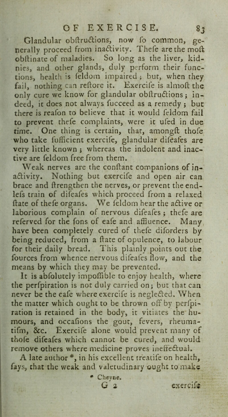 Glandular obftru&ions, now fo common, ge- nerally proceed from inactivity. Thefe arethemoft obftinate of maladies. So long as the liver, kid- nies, and other glands, duly perform their func- tions, health is feldom impaired ; but, when they fail, nothing can reftore it. Exercife is almoft the only cure we know for glandular obftru&ions ; in- deed, it does not always fucceed as a remedy 5 but there is reafon to believe that it would feldom fail to prevent thefe complaints, were it ufed in due time. One thing is certain, that, amongft thofe who take fufficient exercife, glandular difeafes are very little known ; whereas the indolent and inac- tive are feldom free from them. Weak nerves are the conftant companions of in- activity. Nothing but exercife and open air can brace and ftrengthen the nerves, or prevent the end- lefs train of difeafes which proceed from a relaxed (late of thefe organs. We feldom hear the aCtive or laborious complain of nervous difeafes ; thefe are referved for the fons of eafe and affluence. Many have been completely cured of thefe diforders by being reduced, from a ffate of opulence, to labour for their daily bread. This plainly points out the fources from whence nervous difeafes flow, and the means by which they may be prevented. It is abfolutely impoflible to enjoy health, where the perfpiration is not duly carried on; but that can never be the cafe where exercife is neglected. When the matter which ought to be thrown off by perfpi- ration is retained in the body, it vitiates the hu- mours, and occafions the gout, fevers, rheuma- tifm, &c. Exercife alone would prevent many of thofe difeafes which cannot be cured, and would remove others where medicine proves ineffectual. A late author *, in his excellent treatife on health, flays, that the weak and valetudinary ought to make * Chevne.