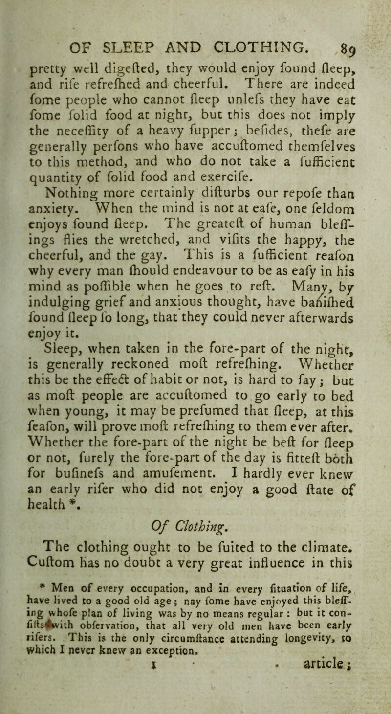 pretty well digeded, they would enjoy found deep, and rife refreshed and cheerful. There are indeed fome people who cannot deep unlefs they have eat fome folid food at night, but this does not imply the necedity of a heavy fupper; befides, thefe are generally perfons who have accudomed themfelves to this method, and who do not take a fufficienc quantity of folid food and exercife. Nothing more certainly didurbs our repofe than anxiety. When the mind is not at eafe, one feldom enjoys found deep. The greated of human blelf- ings dies the wretched, and vifits the happy, the cheerful, and the gay. This is a fufficient reafon why every man ffiould endeavour to be as eafy in his mind as poffible when he goes to red:. Many, by indulging grief and anxious thought, have baniffied found deep fo long, that they could never afterwards enjoy it. Sleep, when taken in the fore-part of the night, is generally reckoned mod refrefhing. Whether this be the effedt of habit or not, is hard to fay; but as mod people are accudomed to go early to bed when young, it may be prefumed that deep, at this feafon, will prove mod refreffiing to them ever after. Whether the fore-part of the night be bed for deep or not, furely the fore-part of the day is fitted both for bufinefs and amufement. I hardly ever knew an early rifer who did not enjoy a good date of health *. Of Clothing. The clothing ought to be fuited to the climate. Cudom has no doubt a very great induence in this * Men of every occupation, and in every fituation of life, have lived to a good old age; nay fome have enjoyed this blelT- ing whofe plan of living was by no means regular : but it con- filts^ivith obfervation, that all very old men have been early rifers. This is the only circumftance attending longevity, to which I never knew an exception. l . articlej