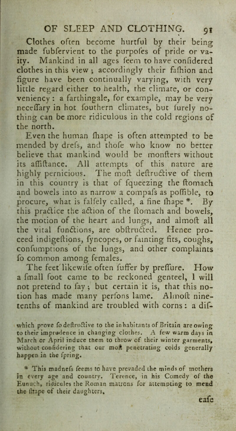 Clothes often become hurtful by their being made fubfervient to the purpofes of pride or va- ity. Mankind in all ages feern to have confidered clothes in this view ; accordingly their fafhion and figure have been continually varying, with very little regard either to health, the climate, or con- veniency : a farthingale, for example, may be very neceflary in hot fouthern climates, but lurely no- thing can be more ridiculous in the cold regions of the north. Even the human fhape is often attempted to be mended by drefs, and thofe who know no better believe that mankind would be monflers without its aftiftance. All attempts of this nature are highly pernicious. The mod deftrudtive of them in this country is that of fqueezing the ftomach and bowels into as narrow a compafs as poflible, to procure, what is falfely called, a fine fhape *. By this pradlice the adbion of the ftomach and bowels, the motion of the heart and lungs, and almoft all the vital fundlions, are obftrudted. Hence pro- ceed indigeftions, fyncopes, or fainting fits, coughs, confumptions of the lungs, and other complaints fo common among females. The feet likewil'e often fuffer by prefture. How a fmall foot came to be reckoned genteel, 1 will not pretend to fay •, but certain it is, that this no- tion has made many perfons lame. Almoft nine- tenths of mankind are troubled with corns: a dif- which prove fo deftru&ive to the inhabitants of Britain are owing to their imprudence in changing clothes. A few warm days in March or April induce them to throw of their winter garments, without confidering that our moft penetrating colds generally happen in the fpring. * This madnefs feems to have prevaded the minds of mothers in every age and country. Terence, in his Comedy of the Eunuch, ridicules the Roman matrons for attempting to mend the Drape of their daughters. eafe