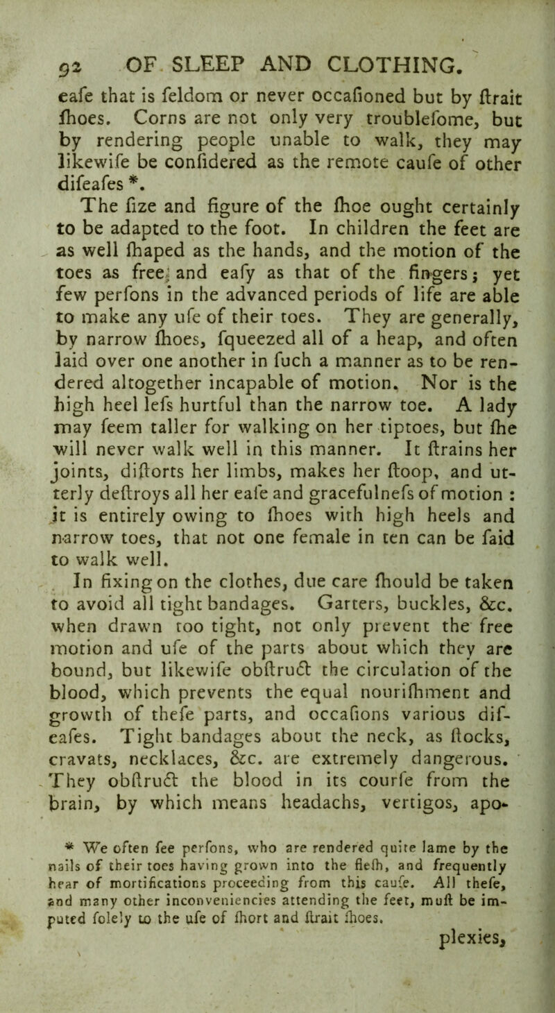 cafe that is feldom or never occafioned but by (Irak Ihoes. Corns are not only very troublefome, but by rendering people unable to walk, they may likewife be considered as the remote caufe of other difeafes *. The fize and figure of the fhoe ought certainly to be adapted to the foot. In children the feet are as well flhaped as the hands, and the motion of the toes as free; and eafy as that of the fingers; yet few perfons in the advanced periods of life are able to make any ufe of their toes. They are generally, by narrow fhoes, fqueezed all of a heap, and often laid over one another in fuch a manner as to be ren- dered altogether incapable of motion. Nor is the high heel lefs hurtful than the narrow toe. A lady may feem taller for walking on her tiptoes, but (he will never walk well in this manner. It ftrains her joints, diftorts her limbs, makes her (loop, and ut- terly deftroys all her eale and gracefulnefs of motion : jt is entirely owing to fhoes with high heels and narrow toes, that not one female in ten can be faid to walk well. In fixing on the clothes, due care fhould be taken to avoid all tight bandages. Garters, buckles, &c. when drawn too tight, not only pi event the free motion and ufe of the parts about which they are bound, but likewife obftrudt the circulation of the blood, which prevents the equal nourifhment and growth of thefe parts, and occafions various dif- eafes. Tight bandages about the neck, as (locks, cravats, necklaces, &c. are extremely dangerous. They obftrudt the blood in its courfe from the brain, by which means headachs, vertigos, apo- * We often fee perfons, who are rendered quire lame by the nails of their toes having grown into the fiefh, and frequently hear of mortifications proceeding from this caufe. All thefe, and many other inconveniencies attending the feet, mull be im- puted folely to the ufe of fhort and (trait ihoes. plexies.