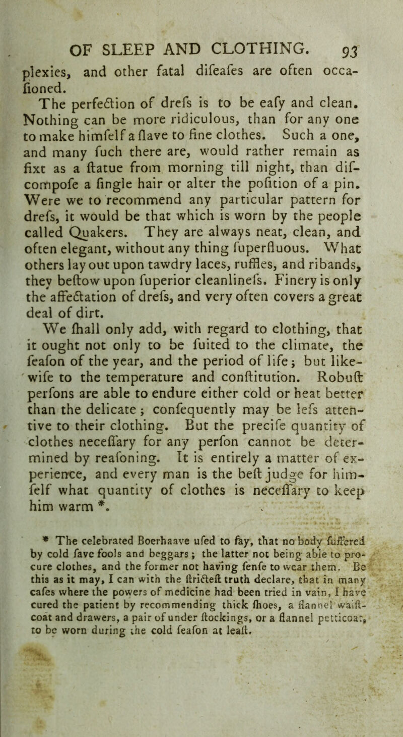 plexies, and other fatal difeafes are often occa- fioned. The perfection of drefs is to be eafy and clean. Nothing can be more ridiculous, than for any one to make himfelf a flave to fine clothes. Such a one, and many fuch there are, would rather remain as fixt as a ftatue from morning till night, than dif- compofe a fingle hair or alter the pofition of a pin. Were we to recommend any particular pattern for drefs, it would be that which is worn by the people called Quakers. They arc always neat, clean, and often elegant, without any thing fuperfluous. What others layout upon tawdry laces, ruffles, and ribands, they beftow upon fuperior cleanlinefs. Finery is only the affectation of drefs, and very often covers a great deal of dirt. We lhall only add, with regard to clothing, that it ought not only to be fuited to the climate, the feafon of the year, and the period of life 5 but like- wife to the temperature and conftitution. Robuft perfons are able to endure either cold or heat better than the delicate; confequently may be lefs atten- tive to their clothing. But the precife quantity of clothes necefffary for any perfon cannot be deter- mined by reafoning. It is entirely a matter of ex- perience, and every man is the belt judge for him- felf what quantity of clothes is necefTary to keep him warm *. * The celebrated Boerhaave ufed to fay, that no body fuftered by cold fave fools and beggars; the latter not being able to pro- cure clothes, and the former not having fenfe to wear them. Be this as it may, I can with the drifted truth declare, that in many cafes where the powers of medicine had been tried in vain, I have cured the patient by recommending thick fhoes, a flannel waift- coat and drawers, a pair of under dockings, or a flannel petticoat, to be worn during the cold feafon at lead.