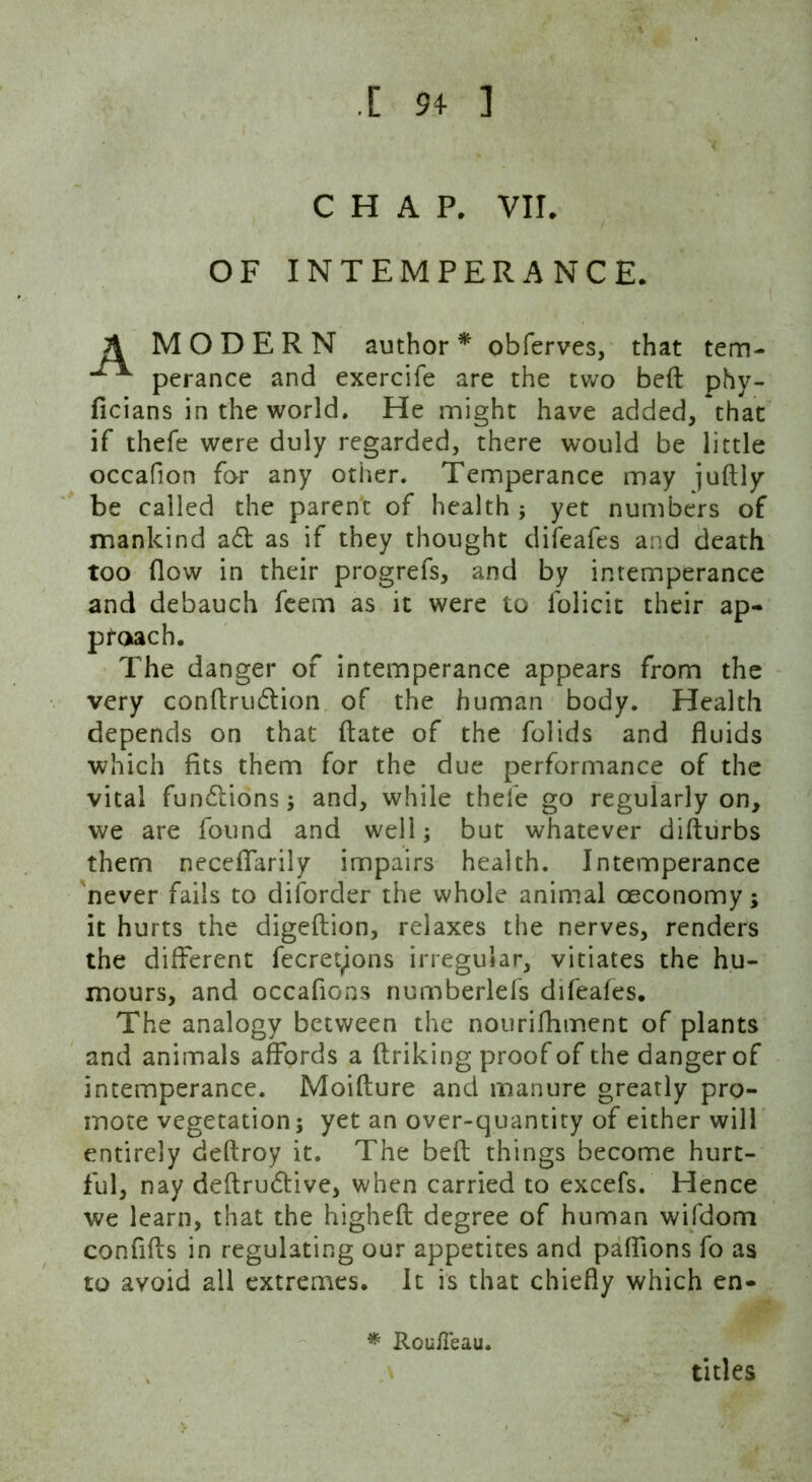 .[ 94- ] CHAP. VII. OF INTEMPERANCE. MODERN author* obferves, that tem- perance and exercife are the two beft phy- ficians in the world. He might have added, that if thefe were duly regarded, there would be little occafion for any other. Temperance may juftly be called the parent of health ; yet numbers of mankind a61 as if they thought difeafes and death too (low in their progrefs, and by intemperance and debauch feem as it were to folicit their ap- proach. The danger of intemperance appears from the very conftrucftion of the human body. Health depends on that (late of the folids and fluids which fits them for the due performance of the vital fun6tions; and, while thefe go regularly on, we are found and well; but whatever difturbs them neceffarily impairs health. Intemperance never fails to diforder the whole animal ceconomy; it hurts the digeftion, relaxes the nerves, renders the different fecreyons irregular, vitiates the hu- mours, and occafions numberlefs difeafes. The analogy between the nourifhment of plants and animals affords a ftriking proof of the danger of intemperance. Moifture and manure greatly pro- mote vegetation; yet an over-quantity of either will entirely deftroy it. The beft things become hurt- ful, nay deftru6tive, when carried to excefs. Hence we learn, that the higheft degree of human wifdom confifts in regulating our appetites and paffions fo as to avoid all extremes. It is that chiefly which en- * Rouileau, titles