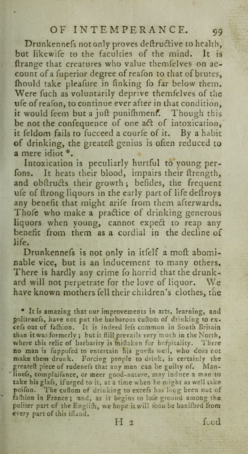 Drunkennefs not only proves deftrudlive to health, but likewife to the faculties of the mind. It is ftrange that creatures who value themfelves on ac- count of a fuperior degree of reafon to that of brutes, fhould take pleafure in finking fo far below them. Were fuch as voluntarily deprive themfelves of the ufe of reafon, to continue ever after in that condition, it would feem but a juft punifhmenf. Though this be not the confequence of one aft of intoxicarion, it feldom fails to fucceed a courfe of it. By a habit of drinking, the greateft genius is often reduced to a mere idiot *. Intoxication is peculiarly hurtful to young per- fons. It heats their blood, impairs their ftrength, and obftrudts their growth ; befides, the frequent ufe of ftrong liquors in the early part of life deftroys any benefit that might arife from them afterwards. Thofc who make a pradtice of drinking generous liquors when young, cannot expedt to reap any benefit from them as a cordial in the decline of life. Drunkennefs is not only in itfelf a moft abomi- nable vice, but is an inducement to many others. There is hardly any crime fo horrid that the drunk- ard will not perpetrate for the love of liquor. We have known mothers fell their children’s clothes, the * It is amazing that our improvements in arts, learning, and politenefs, have not put the barbarous cuftom of drinking to ex- cefs out of fafhion. It is indeed lefs common in South Britain than it was formerly ; but it kill prevails very much in the North, where this relic of barbarity is miftaken for hofpitality. There no man is fuppofed to entertain his guefts well, who does not make them drunk. Forcing people to drink, is certainly the greateft piece of rudenefs that any man can be guilty of. Man- linefs, complaifance, or meer good-nature, may induce a man to take his glafs, if urged to it, at a time when lie might as well take poifon. The cuftom of drinking to excefs has long been out of fafhion in France; and, as it begins to lofe ground among the politer part of the Englifh, we hope it will foon be banifhed from every part of this iflund.