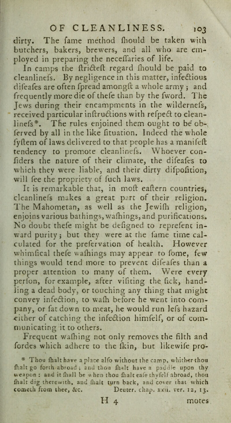 dirty. The fame method fkould be taken with butchers, bakers, brewers, and all who are em- ployed in preparing the ncceflaries of life. In camps the drifted regard fhould be paid to cleanlinefs. By negligence in this matter, infectious difeafes are often fpread amongft a whole army ; and frequently more die of thefe than by the fword. The Jews during their encampments in the wildernefs, received particular indruftions with refpeft to clean- linefs*. The rules enjoined them ought to be' cb- ferved by all in the like fituation. Indeed the whole lydem of laws delivered to that people has a manifefl tendency to promote cleanlinefs. Whoever con- fiders the nature of their climate, the difeafes to which they were liable, and their dirty difpofition, will fee the propriety of fuch laws. It is remarkable that, in mod eadern countries, cleanlinefs makes a great part of their religion. The Mahometan, as well as the Jewifh religion, enjoins various bathings, walkings, and purifications. No doubt thefe might be defigned to reprefenc in- ward purity; but they were at the fame time cal- culated for the prefervation of health. However whimfical thefe walkings may appear to fome, few things would tend more to prevent difeafes than a proper attention to many of them. Were every perfon, for example, after vifiting the fick, hand- ling a dead body, or touching any thing that might convey infeftion, to walk before he went into com- pany, or fat down to meat, he would run lefs hazard either of catching the infeftion himfelf, or of com- municating it to others. Frequent walking not only removes the filth and fordes which adhere to the fkin, but likewife pro- * Thou (halt have a place alfo without the camo, whither thou (halt go forth abroad; and thou (halt have a paddle upon thy weapon : and it (hall be v\hen thou (halt eafe thyfelf abroad, thou (halt dig therewith, and (halt turn back, and cover that which comeih from thee. &c. Deuter. chap. xxii. ver. 12, 13. H 4 motes