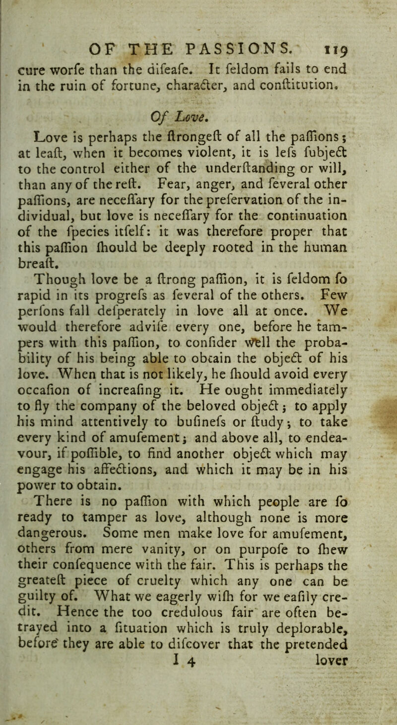 cure worfe than the difeafe. It feldom fails to end in the ruin of fortune, character, and conftitution. Of Love. Love is perhaps the ftrongeft of all the pafiions; at leaft, when it becomes violent, it is lefs fubjedt to the control either of the underftanding or will, than any of the reft. Fear, anger, and feveral other pafiions, are necefifary for the prefervation of the in- dividual, but love is necefifary for the continuation of the fpecies itfelf: it was therefore proper that this pafiion fhould be deeply rooted in the human breaft. Though love be a ftrong pafiion, it is feldom fo rapid in its progrefs as feveral of the others. Few perfons fall defperately in love all at once. We would therefore advife every one, before he tam- pers with this pafiion, to confider vfcll the proba- bility of his being able to obtain the objedt of his love. When that is not likely, he fhould avoid every occafion of increafing it. He ought immediately to fly the company of the beloved objedf •, to apply his mind attentively to bufinefs or ftudy*, to take every kind of amufement; and above all, to endea- vour, if poflible, to find another objedt which may engage his aflfedtions, and which it may be in his power to obtain. There is no pafiion with which people are fo ready to tamper as love, although none is more dangerous. Some men make love for amufement, others from mere vanity, or on purpofe to ftiew their confequence with the fair. This is perhaps the greateft piece of cruelty which any one can be guilty of. What we eagerly wifh for we eafily cre- dit. Hence the too credulous fair are often be- trayed into a fituation which is truly deplorable, before' they are able to difcover that the pretended I 4 lover