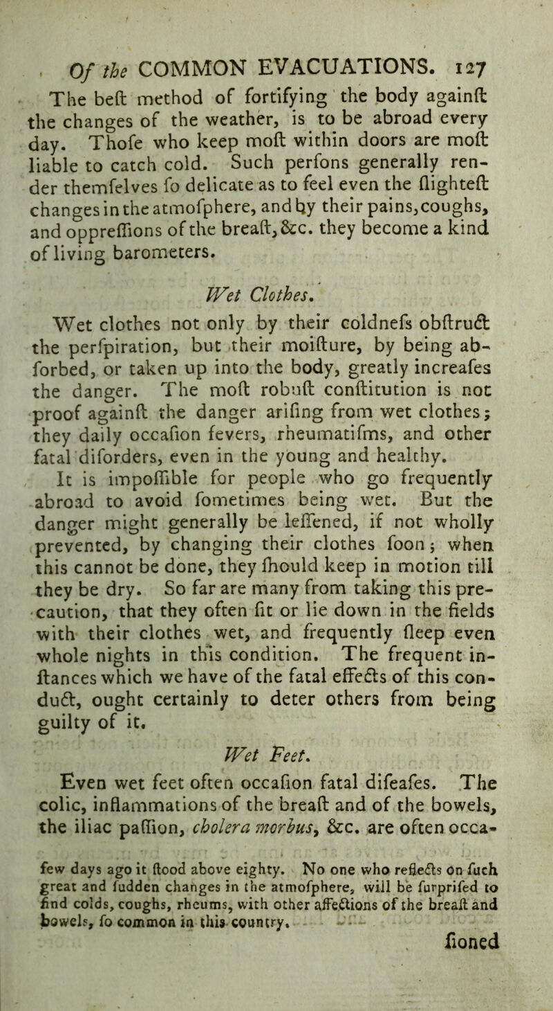 The bed method of fortifying the body againft the changes of the weather, is to be abroad every day. Thofe who keep mod within doors are mod liable to catch cold. Such perfons generally ren- der themfelves fo delicate as to feel even the dighted changes in the atmofphere, and by their pains,coughs, and oppreflions of the bread,&c. they become a kind of living barometers. Wet Clothes. Wet clothes not only by their coldnefs obdrufl: the perfpiration, but their moidure, by being ab- forbed, or taken up into the body, greatly increafes the danger. The mod robud conditution is not proof againd the danger arifing from wet clothes; they daily occafion fevers, rheumatifms, and other fatal diforders, even in the young and healthy. It is impoflible for people who go frequently abroad to avoid fometimes being wet. But the danger might generally be lefiened, if not wholly prevented, by changing their clothes foon; when this cannot be done, they fhould keep in motion till they be dry. So far are many from taking this pre- caution, that they often fit or lie down in the fields with their clothes wet, and frequently deep even whole nights in this condition. The frequent in- dances which we have of the fatal effects of this con- duct, ought certainly to deter others from being guilty of it. Wet Feet. Even wet feet often occafion fatal difeafes. The colic, inflammations of the bread and of the bowels, the iliac paflion, cholera morbus, &c. are often occa- few days ago it flood above eighty. No one who reflefls on fuch great and fudden changes in the atmofphere, will be furprifed to find colds, coughs, rheums, with other affettions of the breafl and bowels, fo common in this country. Coned