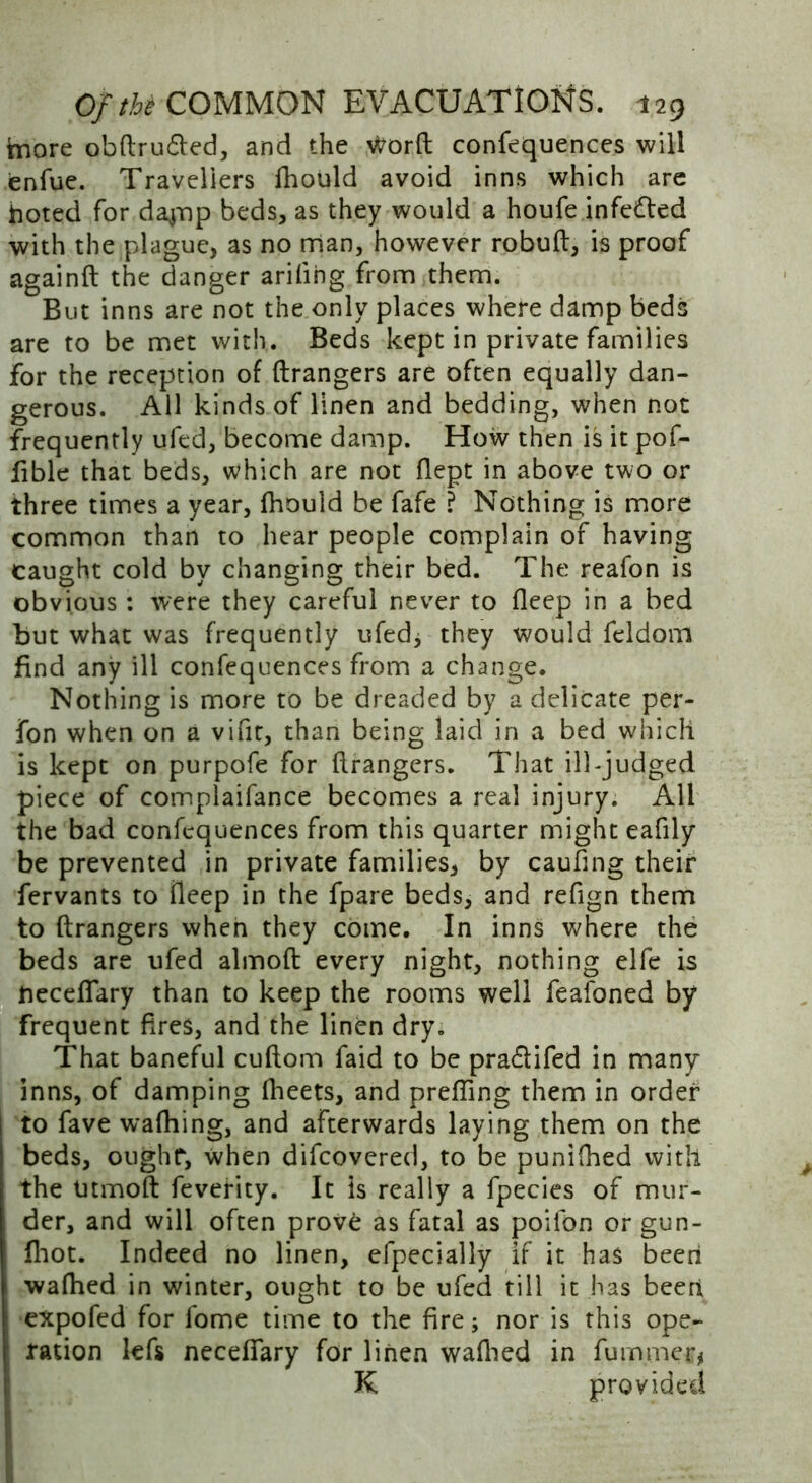 tnore obftrudted, and the Wtorft confequences will enfue. Travellers fhould avoid inns which are hoted for daynp beds, as they would a houfe infedled with the plague, as no man, however robuft, is proof again ft the danger arifihg from them. But inns are not the only places where damp beds are to be met with. Beds kept in private families for the reception of ftrangers are often equally dan- gerous. All kinds of linen and bedding, when not frequently ufed, become damp. How then is it pof- fible that beds, which are not ftept in above two or three times a year, fhould be fafe ? Nothing is more common than to hear people complain of having caught cold by changing their bed. The reafon is obvious : were they careful never to deep in a bed but what was frequently ufed; they would feldom find any ill confequences from a change. Nothing is more to be dreaded by a delicate per- fon when on a vifit, than being laid in a bed which is kept on purpofe for ftrangers. That ill judged piece of complaifance becomes a real injury. All the bad confequences from this quarter might eafily be prevented in private families, by caufing their fervants to fleep in the fpare beds, and refign them to ftrangers when they come. In inns where the beds are ufed almoft every night, nothing elfe is neceflary than to keep the rooms well feafoned by frequent fires, and the linen dry. That baneful cuftom faid to be pradtifed in many inns, of damping fheets, and prefting them in order to fave wafhing, and afterwards laying them on the beds, ought, when difeovered, to be punifhed with the Utmoft fevefity. It is really a fpecies of mur- der, and will often prov£ as fatal as poilbn or gun- fhot. Indeed no linen, efpecially if it has been wafhed in winter, ought to be ufed till it has been 1 expofed for fome time to the fire; nor is this ope- ration lefs necefifary for linen walked in fumjner* K provided