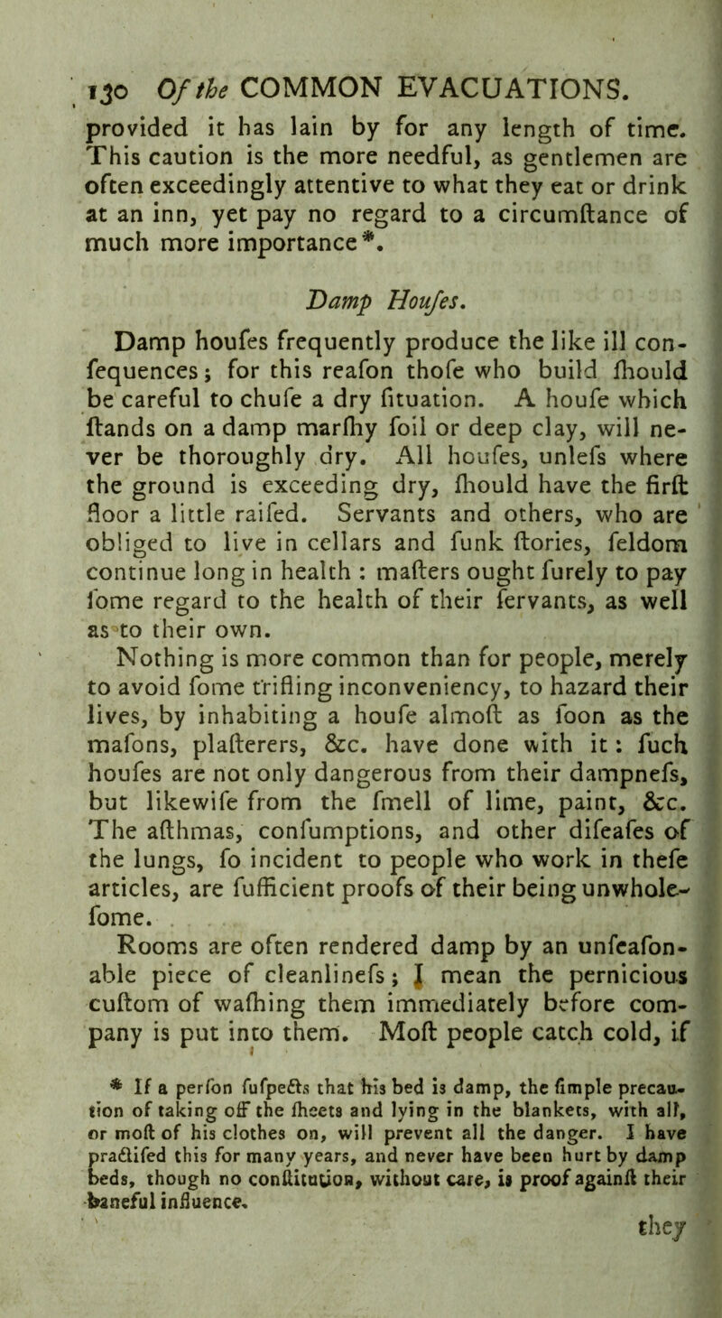 provided it has lain by for any length of time. This caution is the more needful, as gentlemen are often exceedingly attentive to what they eat or drink at an inn, yet pay no regard to a circumftance of much more importance *. Damp Houfes. Damp houfes frequently produce the like ill con- fequences; for this reafon thofe who build fhould be careful to chufe a dry fituation. A houfe which Hands on a damp marftiy foil or deep clay, will ne- ver be thoroughly dry. All houfes, unlefs where the ground is exceeding dry, fhould have the firft door a little raifed. Servants and others, who are obliged to live in cellars and funk ftories, feldom continue long in health : mailers ought furely to pay lome regard to the health of their fervants, as well as to their own. Nothing is more common than for people, merely to avoid fome trifling inconveniency, to hazard their lives, by inhabiting a houfe almoft as foon as the mafons, plafterers, &c. have done with it: fuch houfes are not only dangerous from their dampnefs, but likewife from the fmell of lime, paint, &c. The afthmas, conlumptions, and other difeafes of the lungs, fo incident to people who work in thefe articles, are fufficient proofs of their being unwhole- fome. Rooms are often rendered damp by an unfeafon- able piece of cleanlinefs; J mean the pernicious cuftom of wafhing them immediately before com- pany is put into them. Moft people catch cold, if * If a perfon fufpedh that his bed is damp, the Ample precau- tion of taking off the fheets and lying in the blankets, with all, or moft of his clothes on, will prevent all the danger. I have pra&ifed this for many years, and never have been hurt by damp beds, though no conftitutton, without care, is proof againft their baneful influence. the/