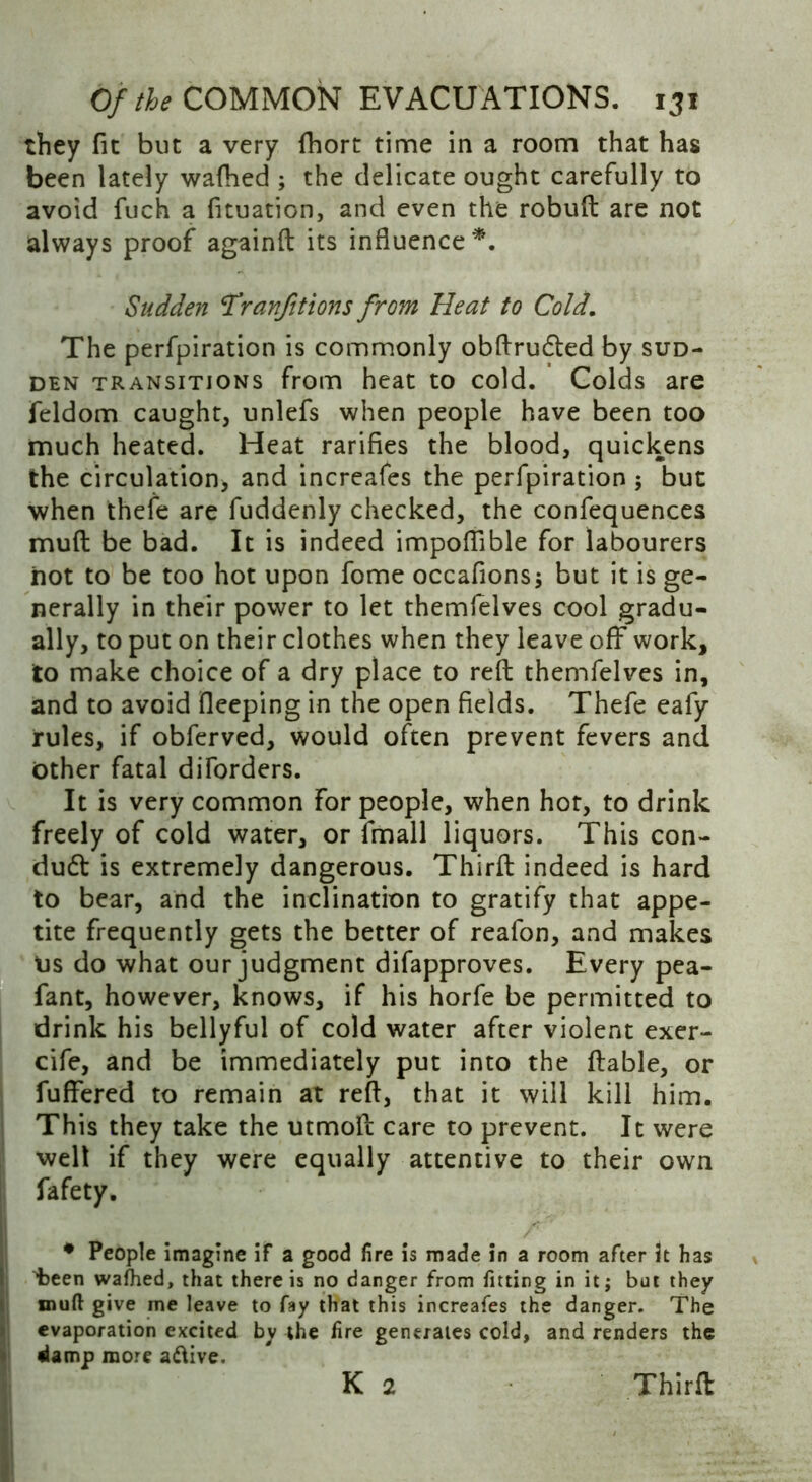 they fit but a very fhort time in a room that has been lately wafhed ; the delicate ought carefully to avoid fuch a fituation, and even the robuft are not always proof againft its influence*. Sudden T*ranfitions from Heat to Cold. The perfpiration is commonly obftrudted by sud- den transitions from heat to cold. Colds are feldom caught, unlefs when people have been too much heated. Heat rarifies the blood, quickens the circulation, and increafes the perfpiration ; but when thefe are fuddenly checked, the confequences mull be bad. It is indeed impoflible for labourers hot to be too hot upon fome occafions; but it is ge- nerally in their power to let themfelves cool gradu- ally, to put on their clothes when they leave off work, to make choice of a dry place to reft themfelves in, and to avoid fleeping in the open fields. Thefe eafy rules, if obferved, would often prevent fevers and Other fatal diforders. It is very common for people, when hot, to drink freely of cold water, or fmall liquors. This con- duct is extremely dangerous. Thirft indeed is hard to bear, and the inclination to gratify that appe- tite frequently gets the better of reafon, and makes us do what our judgment difapproves. Every pea- fant, however, knows, if his horfe be permitted to drink his bellyful of cold water after violent exer- cife, and be immediately put into the liable, or fuflfered to remain at reft, that it will kill him. This they take the utmoft care to prevent. It were well if they were equally attentive to their own fafety. * People imagine if a good lire is made in a room after it has ^been walhed, that there is no danger from fitting in it; but they muft give me leave to fay that this increafes the danger. The evaporation excited by the lire generates cold, and renders the damp more a&ive.