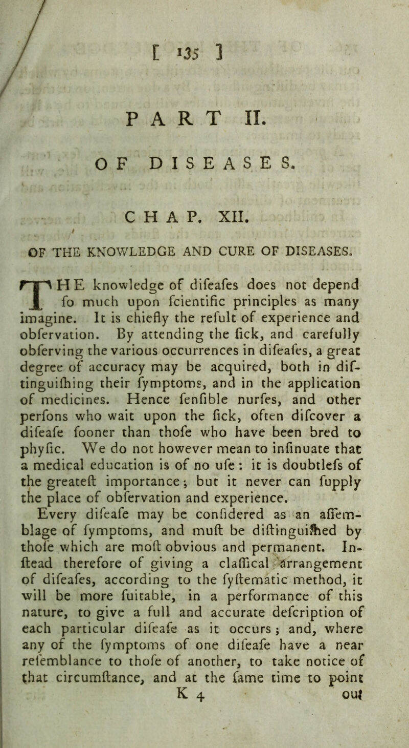 OF DISEASES CHAP. XII. OF THE KNOWLEDGE AND CURE OF DISEASES. THE knowledge of difeafes does not depend fo much upon fcientific principles as many imagine. It is chiefly the refult of experience and obfervation. By attending the fick, and carefully obferving the various occurrences in difeafes, a great degree of accuracy may be acquired, both in dif- tinguifhing their fymptoms, and in the application of medicines. Hence fenfible nurfes, and other perfons who wait upon the fick, often difeover a difeafe fooner than thofe who have been bred to phyfic. We do not however mean to inflnuate that a medical education is of no ufe : it is doubtlefs of the greateft importance; but it never can fupply the place of obfervation and experience. Every difeafe may be confldered as an afifem- blage of fymptoms, and mud; be diftingui&ed by thofe which are mod obvious and permanent. In- ftead therefore of giving a clafllcal arrangement of difeafes, according to the fyftematic method, it will be more fuitable, in a performance of this nature, to give a full and accurate defeription of each particular difeafe as it occurs; and, where any of the fymptoms of one difeafe have a near refemblance to thofe of another, to take notice of Chat circumftance, and at the fame time to point