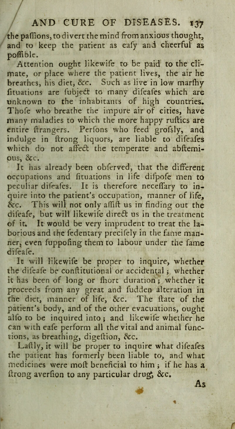 the paffionsjtodivert the mind from anxious thought* and to keep the patient as eafy and cheerful as poffible. Attention ought likewife to be paid to the cli- mate, or place where the patient lives, the air he breathes, his diet, &c. Such as live in low marfhy fituations are fubjedl to many difeafes which are unknown to the inhabitants of high countries. Thofe who breathe the impure air of cities, have many maladies to which the more happy ruftics are entire ftrangers. Perfons who feed grofsly, and indulge in ftrong liquors, are liable to difeafes which do not affect the temperate and abftemi- ous, &c. It has already been obferved, that the different occupations and fituations in life difpofe men to peculiar difeafes. It is therefore neceffary to in- quire into the patient's occupation, manner of life, &c. This will not only affift us in finding out the difeafe, but will likewife diredt us in the treatment of it. It would be very imprudent to treat the la- borious and the fedentary precifely in the fame man- ner, even fuppofing them to labour under the fame difeafe. It will likewife be proper to inquire* whether the difeafe be conftitutional or accidental; whether it has been of long or fliort duration; whether it proceeds from any great and fudden alteration in the diet, manner of life, &c. The ftate of the patient's body, and of the other evacuations, ought alfo to be inquired into 5 and likewife whether he can with eafe perform all the vital and animal func- tions, as breathing, digeftion, free. Laflly, it will be proper to inquire what difeafes the patient has formerly been liable to, and what medicines were moft beneficial to him ; if he has a ftrong averfion to any particular drugi &c. As