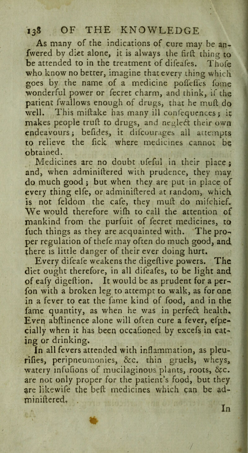 As many of the indications of cure may be an- fwered by diet alone, it is always the firft thing to be attended to in the treatment of difeafes. Thofe who know no better, imagine that every thing which goes by the name of a medicine pofleffcs fome wonderful power or fecret charm, and think, if the patient fwallows enough of drugs, that he mull do well. This miftake has many ill confequences; it makes people truft to drugs, and negleft their own endeavours i befides, it difcuurages all attempts to relieve the fick where medicines cannot be obtained. Medicines are no doubt ufeful in their place; and, when adminiftered with prudence, they may do much good; but when they are put in place of every thing elfe, or adminiftered at random, which is not feldom the cafe, they muft do mifchief. We would therefore wifh to call the attention of mankind from the purfuit of fecret medicines, to fuch things as they are acquainted with. The pro- per regulation of thefe may often do much good, and there is little danger of their ever doing hurt. Every difeafe weakens the digeftive powers. The diet ought therefore, in all difeafes, to be light and of eafy digeftion. It would be as prudent for a per- fon with a broken leg to attempt to walk, as for one in a fever to cat the fame kind of food, and in the fame quantity, as when he was in perfect health. Even abftinence alone will often cure a fever, efp.e- daily when it has been occafioned by excefs in eat- ing or drinking. In all fevers attended with inflammation, as pleu- rifles, peripneumonies, &c. thin gruels, wheys, watery infuflons of mucilaginous plants, roots, &c. are not only proper for the patient’s food, but they $re likewife the belt medicines which can be ad- miniftered.