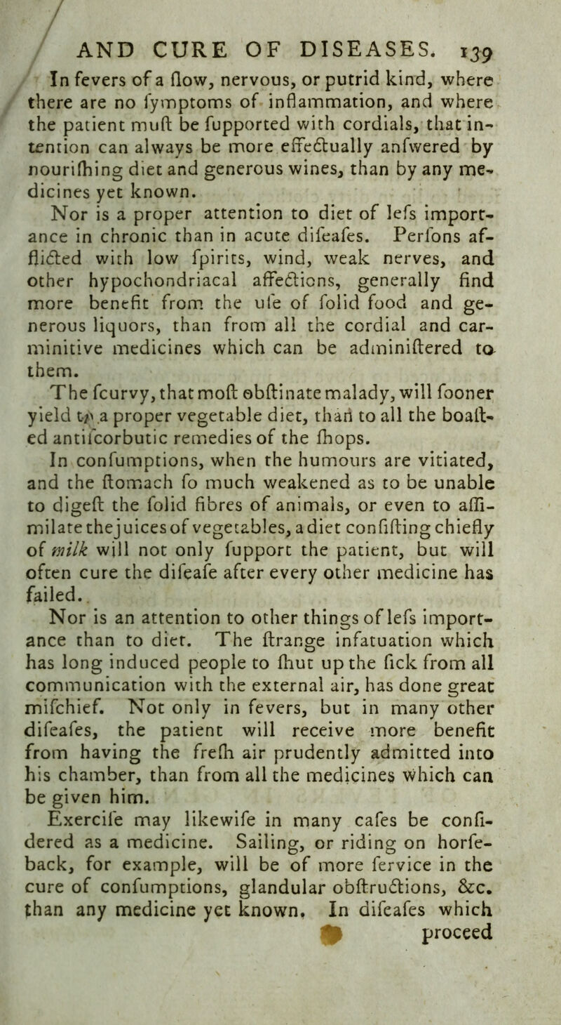 In fevers of a flow, nervous, or putrid kind, where there are no fymptoms of inflammation, and where the patient muft be fupported with cordials, that in- tention can always be more efifedtually anfwered by nourifhing diet and generous wines, than by any me- dicines yet known. Nor is a proper attention to diet of lefs import- ance in chronic than in acute difeafes. Perfons af- fiidted with low fpirits, wind, weak nerves, and other hypochondriacal affections, generally find more benefit from the ufe of folid food and ge- nerous liquors, than from all the cordial and car- minitive medicines which can be adminiftered ta them. The fcurvy, that mod obftinate malady, will fooner yield ty>.a proper vegetable diet, than to all the boait- ed antii'corbutic remedies of the fhops. In confumptions, when the humours are vitiated, and the ftomach fo much weakened as to be unable to digeft the folid fibres of animals, or even to afli- milate thejuicesof vegetables, adiet confiding chiefly of milk will not only fupport the patient, but will often cure the difeafe after every other medicine has failed. Nor is an attention to other things of lefs import- ance than to diet. The firange infatuation which has long induced people to fhut up the fick from all communication with the external air, has done great mifchief. Not only in fevers, but in many other difeafes, the patient will receive more benefit from having the frefli air prudently admitted into his chamber, than from all the medicines which can be given him. Exercife may likewife in many cafes be confi- dered as a medicine. Sailing, or riding on horfe- back, for example, will be of more fervice in the cure of confumptions, glandular obdru&ions, &c. than any medicine yet known. In difeafes which proceed