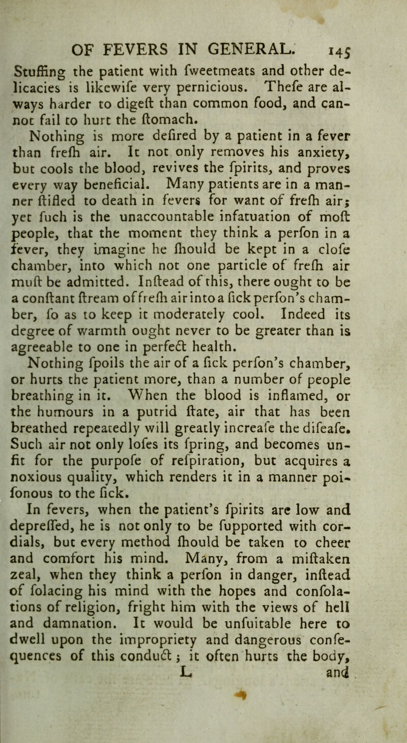 Stuffing the patient with fweetmeats and other de- licacies is likewife very pernicious. Thefe are al- ways harder to diged than common food, and can- not fail to hurt the ftomach. Nothing is more defired by a patient in a fever than frefh air. It not only removes his anxiety, but cools the blood, revives the fpirits, and proves every way beneficial. Many patients are in a man- ner (tided to death in fevers for want of frefh air; yet fuch is the unaccountable infatuation of mod people, that the moment they think a perfon in a fever, they imagine he fhould be kept in a dole chamber, into which not one particle of frefh air mud be admitted. Inftead of this, there ought to be a conftant dream of frefh air into a fickperfon’s cham- ber, fo as to keep it moderately cool. Indeed its degree of warmth ought never to be greater than is agreeable to one in perfect health. Nothing fpoils the air of a Tick perfon’s chamber, or hurts the patient more, than a number of people breathing in it. When the blood is inflamed, or the humours in a putrid date, air that has been breathed repeatedly will greatly increafe thedifeafe* Such air not only lofes its fpring, and becomes un- fit for the purpofe of refpiration, but acquires a noxious quality, which renders it in a manner poi- fonous to the fick. In fevers, when the patient’s fpirits are low and depreffed, he is not only to be fupported with cor- dials, but every method fhould be taken to cheer and comfort his mind. Many, from a midaken zeal, when they think a perfon in danger, indead of folacing his mind with the hopes and condi- tions of religion, fright him with the views of hell and damnation. It would be unfuitable here to dwell upon the impropriety and dangerous confe- quences of this conduct it often hurts the body, L and