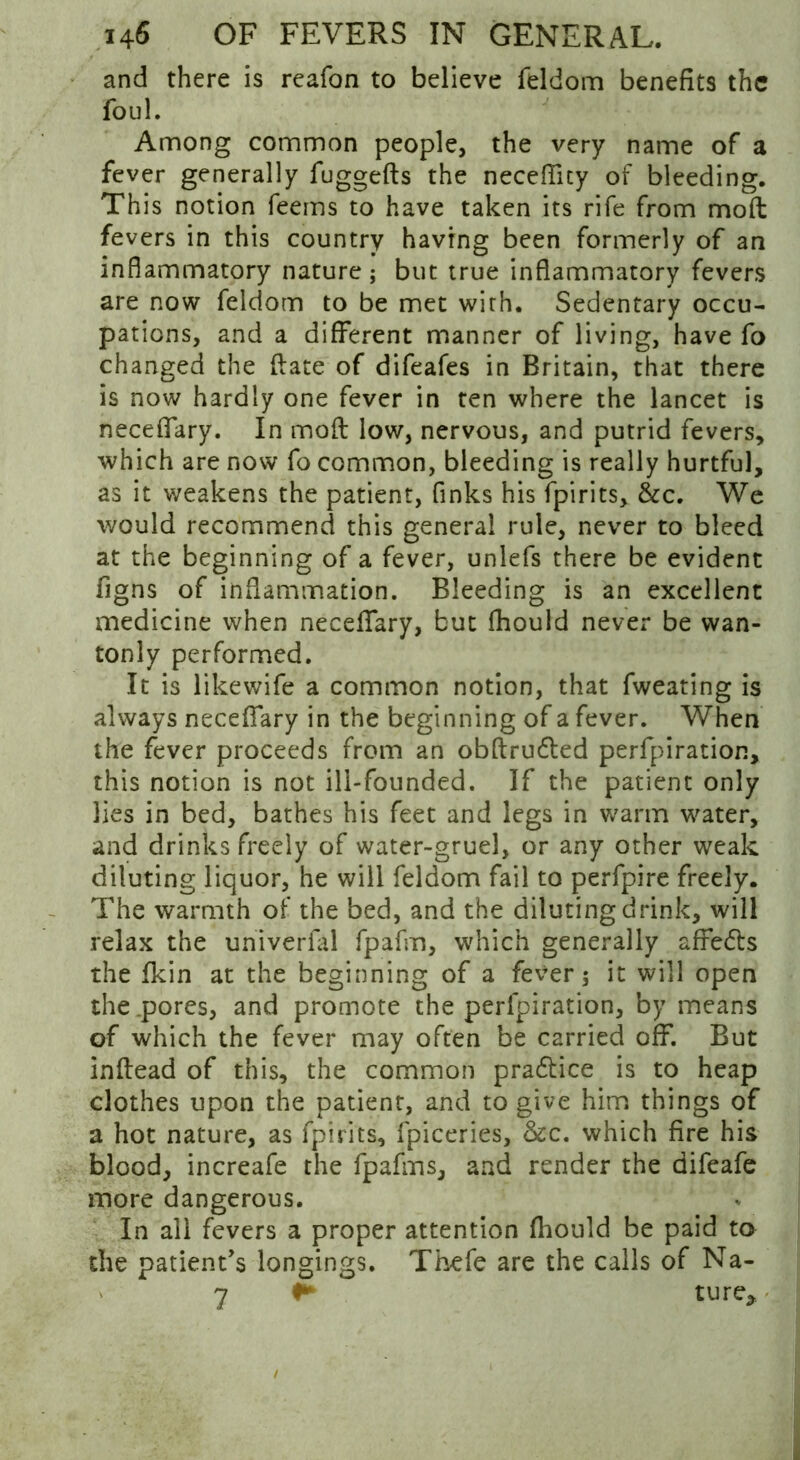 and there is reafon to believe feldom benefits the foul. Among common people, the very name of a fever generally fuggefts the necefiity of bleeding. This notion feems to have taken its rife from mod fevers in this country having been formerly of an inflammatory nature; but true inflammatory fevers are now feldom to be met with. Sedentary occu- pations, and a different manner of living, have fo changed the date of difeafes in Britain, that there is now hardly one fever in ten where the lancet is neceffary. In mod low, nervous, and putrid fevers, which are now fo common, bleeding is really hurtful, as it weakens the patient, finks his fpirits, &c. We would recommend this general rule, never to bleed at the beginning of a fever, unlefs there be evident figns of inflammation. Bleeding is an excellent medicine when neceffary, but fhould never be wan- tonly performed. It is likewife a common notion, that fweating is always neceffary in the beginning of a fever. When the fever proceeds from an obftrudted perforation, this notion is not ill-founded. If the patient only lies in bed, bathes his feet and legs in warm water, and drinks freely of water-gruel, or any other weak diluting liquor, he will feldom fail to perfpire freely. The warmth of the bed, and the diluting drink, will relax the univerfal fpafm, which generally affedts the fkin at the beginning of a fever; it will open the pores, and promote the perfpiration, by means of which the fever may often be carried off. But inflead of this, the common pradlice is to heap clothes upon the patient, and to give him things of a hot nature, as fpirits, fpiceries, &c. which fire his blood, increafe the fpafms, and render the difeafe more dangerous. In all fevers a proper attention fhould be paid to the patient’s longings. Thefe are the calls of Na- » 7 ture.