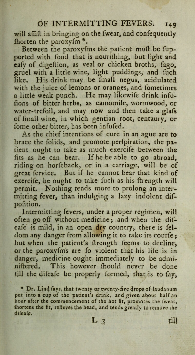 will aflift in bringing on the fweat, and confequently Ihorten the paroxyfm *. Between the paroxyfms the patient muft be fup- ported with food that is nourifhing, but light and eafy of digeftion, as veal or chicken broths, fago, gruel with a little wine, light puddings, and fuch like. H is drink may be fmall negus, acidulated with the juice of lemons or oranges, and fometimes a little weak punch. He may likewife drink infu- fions of bitter herbs, as camomile, wormwood, or water-trefoil, and may now and then take a glafs of fmall wine, in which gentian root, centaury, or fome other bitter, has been infufed. As the chief intentions of cure in an ague are to brace the folids, and promote perforation, the pa- tient ought to take as much exercife between the fits as he can bear. If he be able to go abroad, riding on horfeback, or in a carriage, will be of great fervice. But if he cannot bear that kind of exercife, he ought to take fuch as his ftrength will permit. Nothing tends more to prolong an inter- mitting fever, than indulging a Jazy indolent dif- pofuion. Intermitting fevers, under a proper regimen, will often gooff without medicine; and when the dif- eafe is mild, in an open dry country, there is fel- dom any danger from allowing it to take its courfe; but when the patient’s ftrength feems to decline, or the paroxyfms are fo violent that his life is in danger, medicine ought immediately to be admh niftered. This however fhould never be done till the difeafe be properly formed, that is to fay, * Dr. Lind fays, that twenty or twenty-five drops of laudanum put into a cup of the patients drink, and given about half an hour after the commencement of the hot fit, promotes the fweat, fliortens the fit, relieves the head, and tends greatly to remove the difeafe. L 3 till