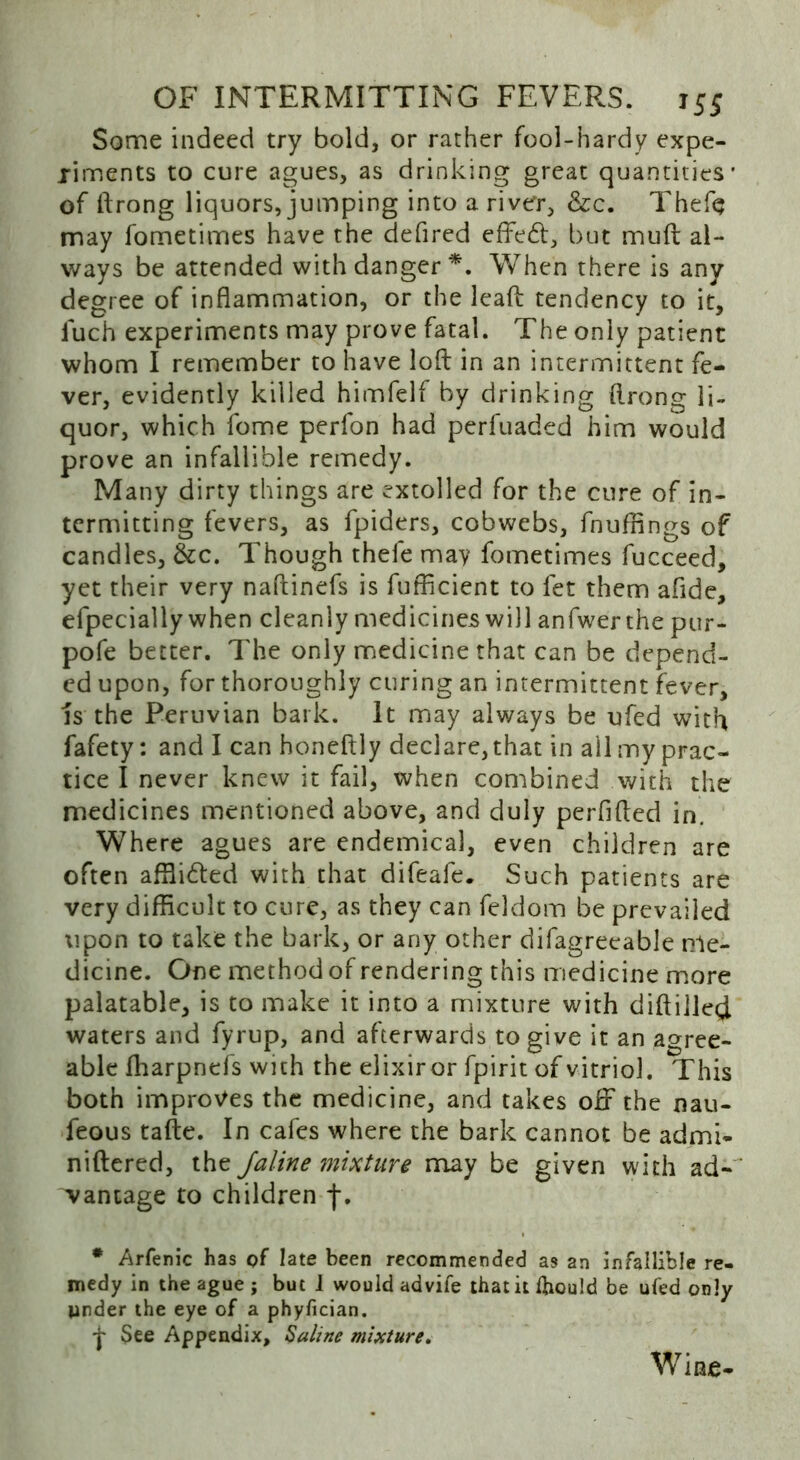 Some indeed try bold, or rather fool-hardy expe- riments to cure agues, as drinking great quantities' of ftrong liquors, jumping into a river, &c. Thefe may fometimes have the defired effe<ft, but muft al- ways be attended with danger*. When there is any degree of inflammation, or the lead tendency to it, iuch experiments may prove fatal. The only patient whom I remember to have loft in an intermittent fe- ver, evidently killed himfelf by drinking ftrong li- quor, which fome perfon had perfuaded him would prove an infallible remedy. Many dirty things are extolled for the cure of in- termitting fevers, as fpiders, cobwebs, fnuffings of candles, &c. Though thefe may fometimes fucceed, yet their very naftinefs is fufficient to fet them afide, efpecially when cleanly medicines will anfwer the pur- pofe better. The only medicine that can be depend- ed upon, for thoroughly curing an intermittent fever, is the Peruvian bark. It may always be ufed with fafety: and I can honeftly declare, that in all my prac- tice I never knew it fail, when combined with the medicines mentioned above, and duly perfifted in. Where agues are endemical, even children are often affii&ed with that difeafe. Such patients are very difficult to cure, as they can feldom be prevailed \ipon to take the bark, or any other difagreeable nle- dicine. One method of rendering this medicine more palatable, is to make it into a mixture with diftilled waters and fyrup, and afterwards to give it an agree- able fharpnefs wich the elixiror fpirit of vitriol. This both improves the medicine, and takes off the nau- feous tafte. In cafes where the bark cannot be admi- niftered, the Jaline mixture may be given with ad- vantage to children f, # Arfenic has of late been recommended as an infallible re- medy in the ague ; but 1 would advife that it foould be ufed only under the eye of a phyfician. •j- See Appendix, Saline mixture. Wine-