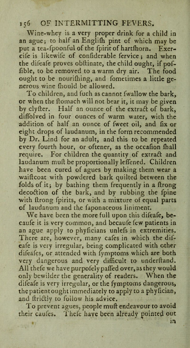 Wine-whey is a very proper drink for a child in an ague; to half an Engliffi pint of which may be put a tea-fpoonful of the fpirit of hartfhorn. Exer- cife is likewife of confiderable fervice; and when the difeafe proves obftinate, the child ought, if pof- fible, to be removed to a warm dry air. The food ought to be nourishing, and fometimes a little ge- nerous wine fhould be allowed. To children, and fuch as cannot fwallow the bark, or when the ftomach will not bear it, it may be given by clyfter. Half an ounce of the extract of bark, diffolved in four ounces of warm water, with the addition of half an ounce of fweet oil, and fix or eight drops of laudanum, in the form recommended by Dr. Lind for an adult, and this to be repeated every fourth hour, or oftener, as the occafion fhall require. For children the quantity of extrad and laudanum muft be proportionally leflened. Children have been cured of agues by making them wear a waiftcoat with powdered bark quilted between the folds of it; by bathing them frequently in a ftrong decodion of the bark, and by rubbing the fpine with ftrong fpirits, or with a mixture of equal parts of laudanum and the faponaceous liniment. We have been the more full upon this difeafe, be- caufe it is very common, and becaufe few patients in an ague apply to phyficians unlefs in extremities. There are, however, many cafes in which the dif- eafe is very irregular, being complicated with other difeafes, or attended with fymptoms which are both very dangerous and very difficult to underftand. All thefe we havepurpofelypaffied over, as they would only bewilder the generality of readers. When the difeafe is very irregular, or the fymptoms dangerous, the patientought immediately to apply to a phyfician, and ftridly to follow his advice. To prevent agues, people muft endeavour to avoid their caufes. Thefe have been already pointed out