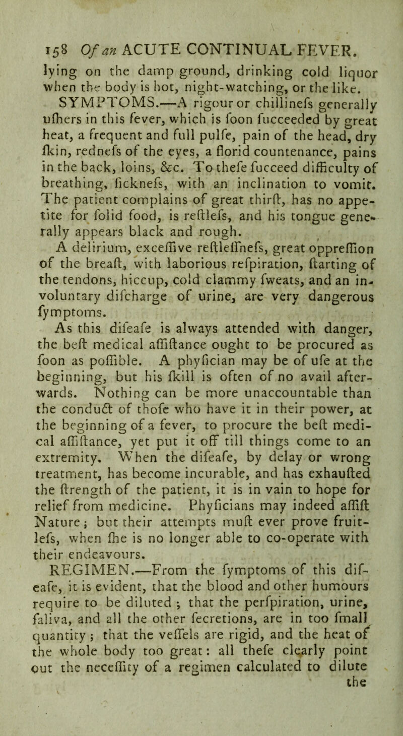 lying on the damp ground, drinking cold liquor when the body is hot, night-watching, or the like. SYMPTOMS.—A rigour or chillinefs generally ufhers in this fever, which is foon fucceeded by great heat, a frequent and full pulfe, pain of the head, dry fkin, rednefs of the eyes, a florid countenance, pains in the back, loins, &c. To thefe fucceed difficulty of breathing, licknefs, with an inclination to vomit. The patient complains of great third, has no appe- tite for folid food, is reftlefs, and his tongue gene- rally appears black and rough. A delirium, excefiive redldfnefs, great oppreflion of the bread, with laborious refpiration, darting of the tendons, hiccup, cold clammy fweats, and an in- voluntary difcharge of urine, are very dangerous fymptoms. As this difeafe is always attended with danger, the bed medical aflidance ought to be procured as foon as pofiible. A phyfician may be of ufe at the beginning, but his fkili is often of no avail after- wards. Nothing can be more unaccountable than the conduct of thofe who have it in their power, at the beginning of a fever, to procure the bed medi- cal aflidance, yet put it off till things come to an extremity. When the difeafe, by delay or wrong treatment, has become incurable, and has exhauded the drength of the patient, it is in vain to hope for relief from medicine. Phyficians may indeed aflift Nature i but their attempts mud ever prove fruit- lefs, when fine is no longer able to co-operate with their endeavours. REGIMEN.—From the fymptoms of this dif- eafe, it is evident, that the blood and other humours require to be diluted *, that the perfpiration, urine, faliva, and all the other fecretions, are in too fmall quantity ; that the veflfels are rigid, and the heat of the whole body too great: all thefe clearly point out the neceflity of a regimen calculated to dilute