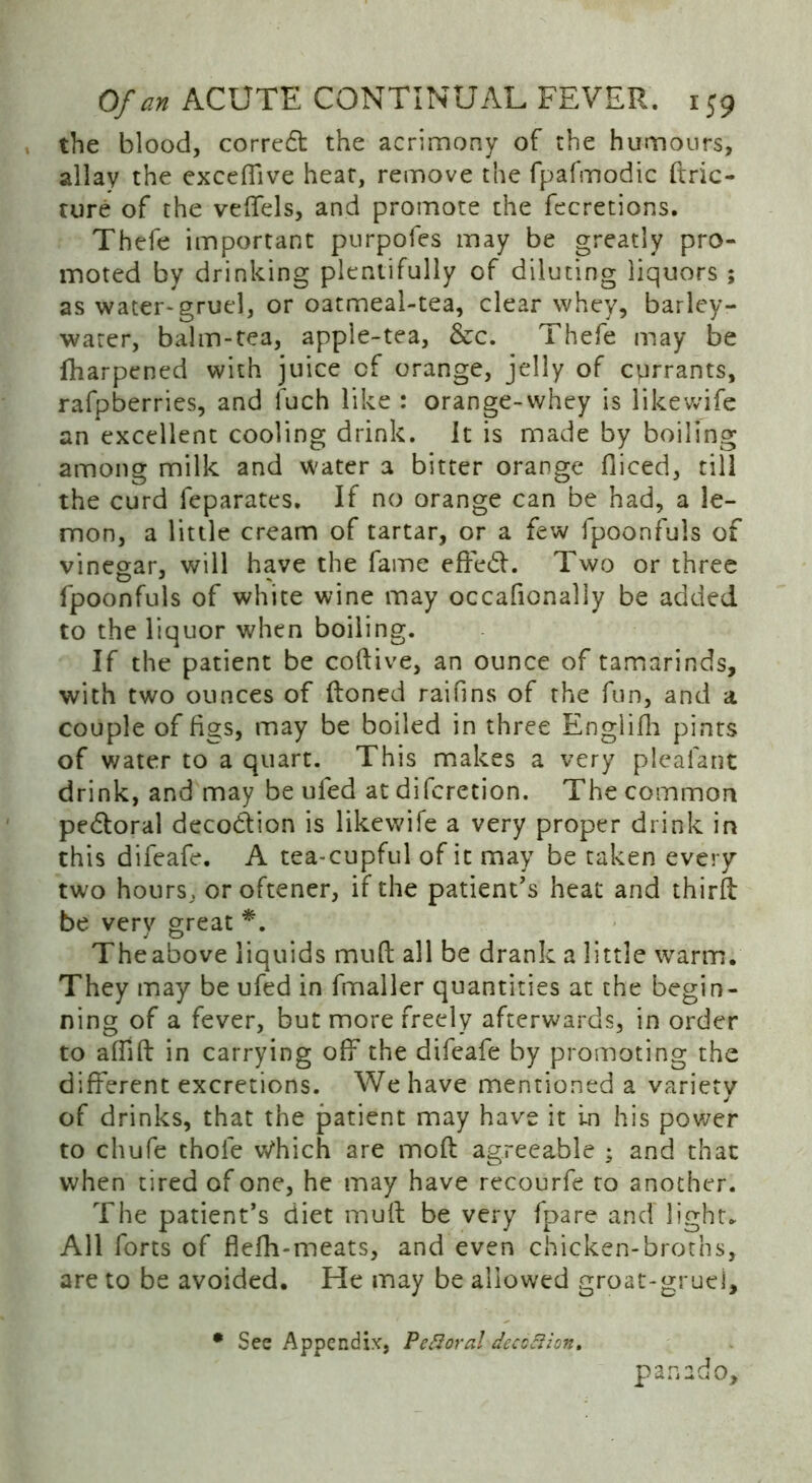 the blood, correct the acrimony of the humours, allay the exceffive hear, remove the fpafmodic ftric- ture of the veffels, and promote the fecretions. Thefe important purpofes may be greatly pro- moted by drinking plentifully of diluting liquors ; as water* gruel, or oatmeal-tea, clear whey, barley- water, balm-tea, appie-tea, &c. Thefe may be lharpened with juice cf orange, jelly of currants, rafpberries, and fuch like : orange-whey is likewife an excellent cooling drink, it is made by boiling among milk and water a bitter orange diced, till the curd feparates. If no orange can be had, a le- mon, a little cream of tartar, or a few fpoonfuls of vinegar, will have the fame effed. Two or three fpoonfuls of white wine may occafionally be added to the liquor when boiling. If the patient be coftive, an ounce of tamarinds, with two ounces of Honed raifins of the fun, and a couple of figs, may be boiled in three Englifh pints of water to a quart. This makes a very pleafant drink, and may be ufed at difcretion. The common pedoral decodion is likewife a very proper drink in this difeafe. A tea-cupful of it may be taken every two hours, or oftener, if the patient’s heat and third be very great *. Theabove liquids mud all be drank a little warm. They may be ufed in fmaller quantities at the begin- ning of a fever, but more freely afterwards, in order to affifl in carrying off the difeafe by promoting the different excretions. We have mentioned a variety j of drinks, that the patient may have it in his power to chufe thole vVhich are moft agreeable ; and that when tired of one, he may have recourfe to another. The patient’s diet mull be very {pare and light. All forts of flefh-meats, and even chicken-broths, are to be avoided. He may be allowed groat-gruei, • See Appendix, Pefioral deception, pan ado.