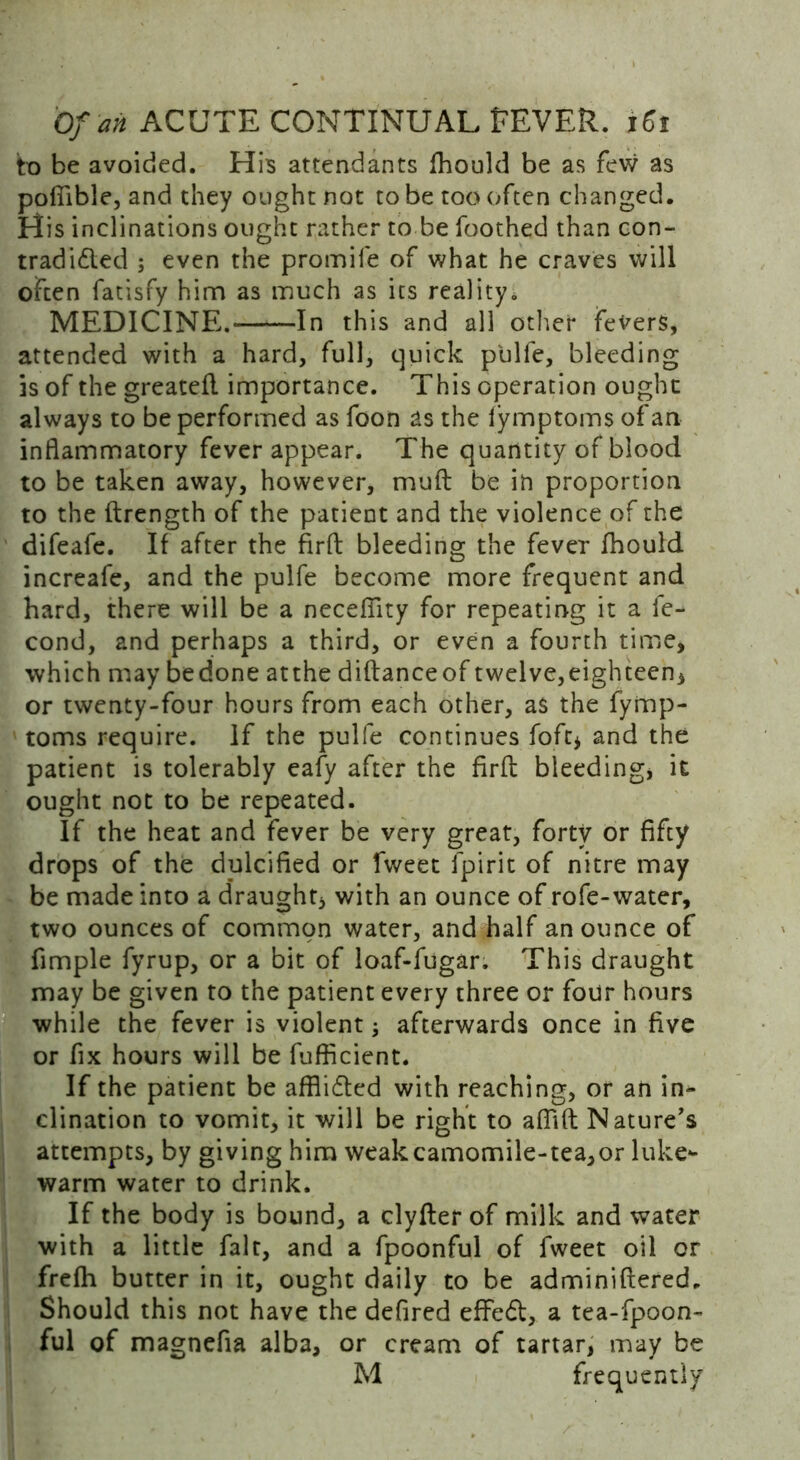 to be avoided. His attendants fhould be as few as poflible, and they ought not to be too often changed. His inclinations ought rather to be Toothed than con- tradidled ; even the promile of what he craves will often fatisfy him as much as its reality. MEDICINE.- In this and all other fevers, attended with a hard, full, quick pUlfe, bleeding is of the greateft importance. This operation ought always to be performed as foon as the lymptoms of an inflammatory fever appear. The quantity of blood to be taken away, however, mud be in proportion to the ftrength of the patient and the violence of the difeafe. If after the firft bleeding the fever fhould increafe, and the pulfe become more frequent and hard, there will be a neceflity for repeating it a fe- cond, and perhaps a third, or even a fourth time, which may bedone atthe diftanceof twelve,eighteen, or twenty-four hours from each other, as the fyinp- toms require. If the pulfe continues foft, and the patient is tolerably eafy after the firft bleeding* it ought not to be repeated. If the heat and fever be very great, forty or fifty drops of the dulcified or fweet fpirit of nitre may be made into a draught, with an ounce of rofe-water, two ounces of common water, and half an ounce of Ample fyrup, or a bit of loaf-fugar. This draught may be given to the patient every three or four hours while the fever is violent; afterwards once in five or fix hours will be fufficient. If the patient be afihdted with reaching, or an in- clination to vomit, it will be right to afiift Nature's attempts, by giving him weakcamomile-tea,or luke- warm water to drink. If the body is bound, a clyfter of milk and water with a little fait, and a fpoonful of fweet oil or frefh butter in it, ought daily to be adminiftered. Should this not have the defired effed, a tea-fpoon- ful of magnefia alba, or cream of tartar, may be M frequently