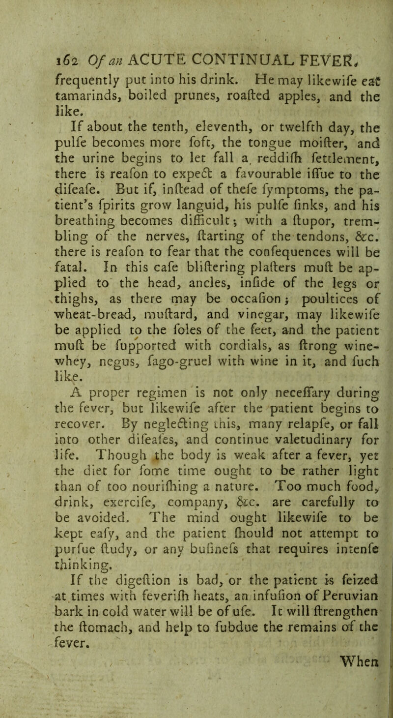 frequently put into his drink. He may likewife eaC tamarinds, boiled prunes, roaded apples, and the like. If about the tenth, eleventh, or twelfth day, the pulfe becomes more foft, the tongue moider, and the urine begins to let fall a, reddifh fettlement, there is reafon to expe6t a favourable iffue to the difeafe. But if, indead of thefe Symptoms, the pa- tient's fpirits grow languid, his pulfe finks, and his breathing becomes difficult; with a dupor, trem- bling of the nerves, darting of the tendons, &rc. there is reafon to fear that the confequences will be fatal. In this cafe blidering pladers mud be ap- plied to the head, ancles, infide of the legs or thighs, as there may be occafion; poultices of wheat-bread, mudard, and vinegar, may likewife be applied to the foies of the feet, and the patient mud be fupported with cordials, as drong wine- whey, negus, fago-gruel with wine in it, and fuch like. A proper regimen is not only neceffary during the fever, but likewife after the patient begins to recover. By neglefling this, many relapfe, or fall into other difeales, and continue valetudinary for life. Though the body is weak after a fever, yet the diet for fome time ought to be rather light than of too nourishing a nature. Too much food, drink, exercife, company, &c. are carefully to be avoided. The mind ought likewife to be kept ealy, and the patient fhould not attempt to purfue dudy, or any bufinefs that requires intenfe thinking. If the digedion is bad, or the patient is Seized at times with feverifh heats, an infufion of Peruvian bark in cold water will be of ufe. It will drengthen the ftornach, and help to fubdue the remains of the fever. When