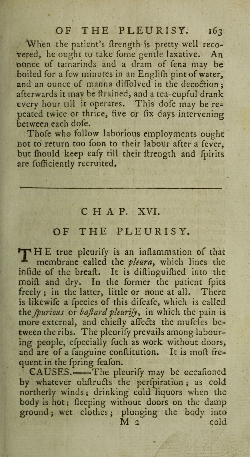 When the patient’s ftrength is pretty well reco- vered, he ought to take fome gentle laxative. An ounce of tamarinds and a dram of fena may be boiled for a few minutes in an Englifh pint of water, and an ounce of manna difiolved in the decodtion; afterwards it may be {trained, and a tea-cupful drank every hour till it operates. This dofe may be re- peated twice or thrice, five or fix days intervening between each dofe. Thofe who follow laborious employments ought not to return too foon to their labour after a fever, but fhould keep eafy till their ftrength and fpirits are fufficiently recruited. CHAP. XYI. OF THE PLEURISY. H E true pleurify is an inflammation of that membrane called the pleura, which lines the infide of the breaft. It is diftinguifhed into the moift and dry. In the former the patient fpits freely; in the latter, little or none at all. There is likewife a fpecies of this difeafe, which is called theJpurious or baftardpleurify, in which the pain is more external, and chiefly affedts the mufcles be- tween the ribs. The pleurify prevails among labour- ing people, efpecially fuch as work without doors, and are of a fanguine conflitution. It is moft fre- quent in the fpring feafon. CAUSES.—The pleurify may be occafioned by whatever ohftrudts the perforation; as cold northerly winds; drinking cold liquors when the body is hot; fleeping without doors on the damp ground; wet clothes; plunging the body into